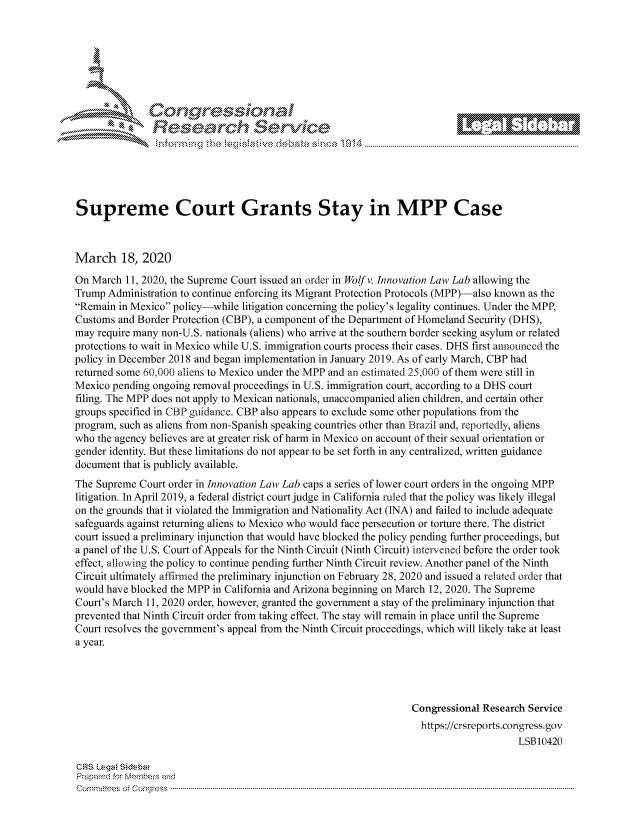 handle is hein.crs/govcjvx0001 and id is 1 raw text is: 















Supreme Court Grants Stay in MPP Case



March 18, 2020
On March 11, 2020, the Supreme Court issued an order in Wolf v. Innovation Law Lab allowing the
Trump Administration to continue enforcing its Migrant Protection Protocols (MPP)-also known as the
Remain in Mexico policy-while litigation concerning the policy's legality continues. Under the MPP,
Customs and Border Protection (CBP), a component of the Department of Homeland Security (DHS),
may require many non-U.S. nationals (aliens) who arrive at the southern border seeking asylum or related
protections to wait in Mexico while U.S. immigration courts process their cases. DHS first announced the
policy in December 2018 and began implementation in January 2019. As of early March, CBP had
returned some 60,000 aliens to Mexico under the MPP and an estimated 25,000 of them were still in
Mexico pending ongoing removal proceedings in U.S. immigration court, according to a DHS court
filing. The MPP does not apply to Mexican nationals, unaccompanied alien children, and certain other
groups specified in CBP guidance. CBP also appears to exclude some other populations from the
program, such as aliens from non-Spanish speaking countries other than Brazil and, reportedly, aliens
who the agency believes are at greater risk of harm in Mexico on account of their sexual orientation or
gender identity. But these limitations do not appear to be set forth in any centralized, written guidance
document that is publicly available.
The Supreme Court order in Innovation Law Lab caps a series of lower court orders in the ongoing MPP
litigation. In April 2019, a federal district court judge in California ruled that the policy was likely illegal
on the grounds that it violated the Immigration and Nationality Act (INA) and failed to include adequate
safeguards against returning aliens to Mexico who would face persecution or torture there. The district
court issued a preliminary injunction that would have blocked the policy pending further proceedings, but
a panel of the U.S. Court of Appeals for the Ninth Circuit (Ninth Circuit) intervened before the order took
effect, allowing the policy to continue pending further Ninth Circuit review. Another panel of the Ninth
Circuit ultimately affirmed the preliminary injunction on February 28, 2020 and issued a related order that
would have blocked the MPP in California and Arizona beginning on March 12, 2020. The Supreme
Court's March 11, 2020 order, however, granted the government a stay of the preliminary injunction that
prevented that Ninth Circuit order from taking effect. The stay will remain in place until the Supreme
Court resolves the government's appeal from the Ninth Circuit proceedings, which will likely take at least
a year.




                                                                  Congressional Research Service
                                                                    https://crsreports.congress.gov
                                                                                       LSB10420

CRS Lega Sidebar
Prepaed for Membeivs and
Cornm ittees  o4 Cor~qress  ---------------------------------------------------------------------------------------------------------------------------------------------------------------------------------------


