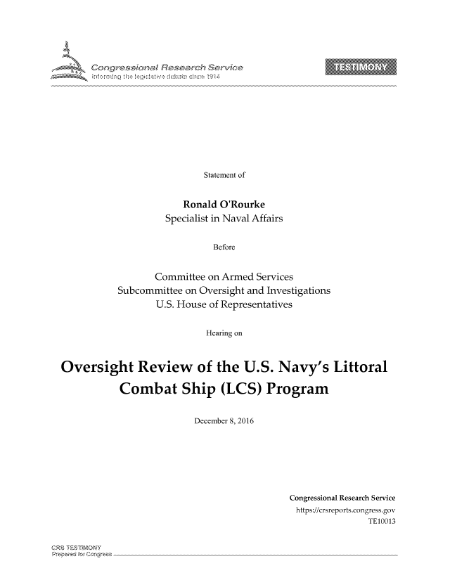 handle is hein.crs/govcjxp0001 and id is 1 raw text is: 



















                Statement of


            Ronald O'Rourke
         Specialist in Naval Affairs


                  Before


       Committee on Armed Services
Subcommittee on Oversight and Investigations
       U.S. House of Representatives


                 Hearing on


Oversight Review of the U.S. Navy's Littoral

           Combat Ship (LCS) Program


                         December 8, 2016


Congressional Research Service
https://crsreports.congress.gov
               TE10013


T     'Y


