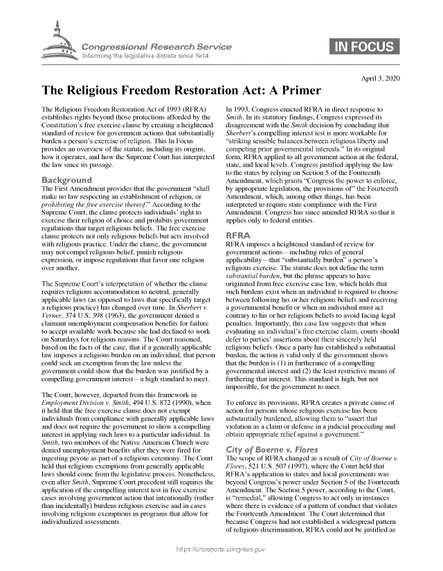 handle is hein.crs/govcqyt0001 and id is 1 raw text is: 





FF.      '                      iE SE .r, i   ,


April 3, 2020


The Religious Freedom Restoration Act: A Primer


The Religious Freedom Restoration Act of 1993 (RFRA)
establishes rights beyond those protections afforded by the
Constitution's free exercise clause by creating a heightened
standard of review for government actions that substantially
burden a person's exercise of religion. This In Focus
provides an overview of the statute, including its origins,
how it operates, and how the Supreme Court has interpreted
the law since its passage.


The First Amendment provides that the government shall
make no law respecting an establishment of religion, or
prohibiting the free exercise thereof. According to the
Supreme Court, the clause protects individuals' right to
exercise their religion of choice and prohibits government
regulations that target religious beliefs. The free exercise
clause protects not only religious beliefs but acts involved
with religious practice. Under the clause, the government
may not compel religious belief, punish religious
expression, or impose regulations that favor one religion
over another.

The Supreme Court's interpretation of whether the clause
requires religious accommodation to neutral, generally
applicable laws (as opposed to laws that specifically target
a religious practice) has changed over time. In Sherbert v.
Verner, 374 U.S. 398 (1963), the government denied a
claimant unemployment compensation benefits for failure
to accept available work because she had declined to work
on Saturdays for religious reasons. The Court reasoned,
based on the facts of the case, that if a generally applicable
law imposes a religious burden on an individual, that person
could seek an exemption from the law unless the
government could show that the burden was justified by a
compelling government interest a high standard to meet.

The Court, however, departed from this framework in
Employment Division v. Smith, 494 U.S. 872 (1990), when
it held that the free exercise clause does not exempt
individuals from compliance with generally applicable laws
and does not require the government to show a compelling
interest in applying such laws to a particular individual. In
Smith, two members of the Native American Church were
denied unemployment benefits after they were fired for
ingesting peyote as part of a religious ceremony. The Court
held that religious exemptions from generally applicable
laws should come from the legislative process. Nonetheless,
even after Smith, Supreme Court precedent still requires the
application of the compelling interest test in free exercise
cases involving government action that intentionally (rather
than incidentally) burdens religious exercise and in cases
involving religious exemptions in programs that allow for
individualized assessments.


In 1993, Congress enacted RFRA in direct response to
Smith. In its statutory findings, Congress expressed its
disagreement with the Smith decision by concluding that
Sherbert's compelling interest test is more workable for
striking sensible balances between religious liberty and
competing prior governmental interests. In its original
form, RFRA applied to all government action at the federal,
state, and local levels. Congress justified applying the law
to the states by relying on Section 5 of the Fourteenth
Amendment, which grants Congress the power to enforce,
by appropriate legislation, the provisions of' the Fourteenth
Amendment, which, among other things, has been
interpreted to require state compliance with the First
Amendment. Congress has since amended RFRA so that it
applies only to federal entities.


RFRA imposes a heightened standard of review for
government actions including rules of general
applicability that substantially burden a person's
religious exercise. The statute does not define the term
substantial burden, but the phrase appears to have
originated from free exercise case law, which holds that
such burdens exist when an individual is required to choose
between following his or her religious beliefs and receiving
a governmental benefit or when an individual must act
contrary to his or her religious beliefs to avoid facing legal
penalties. Importantly, this case law suggests that when
evaluating an individual's free exercise claim, courts should
defer to parties' assertions about their sincerely held
religious beliefs. Once a party has established a substantial
burden, the action is valid only if the government shows
that the burden is (1) in furtherance of a compelling
governmental interest and (2) the least restrictive means of
furthering that interest. This standard is high, but not
impossible, for the government to meet.

To enforce its provisions, RFRA creates a private cause of
action for persons whose religious exercise has been
substantially burdened, allowing them to assert that
violation as a claim or defense in a judicial proceeding and
obtain appropriate relief against a government.


The scope of RFRA changed as a result of City ofBoerne v.
Flores, 521 U.S. 507 (1997), where the Court held that
RFRA's application to states and local governments was
beyond Congress's power under Section 5 of the Fourteenth
Amendment. The Section 5 power, according to the Court,
is remedial, allowing Congress to act only in instances
where there is evidence of a pattern of conduct that violates
the Fourteenth Amendment. The Court determined that
because Congress had not established a widespread pattern
of religious discrimination, RFRA could not be justified as


K~:>


gognpo               goo
g
               , q
'M
M  X
11L1\L\N,\1kJ\W,


