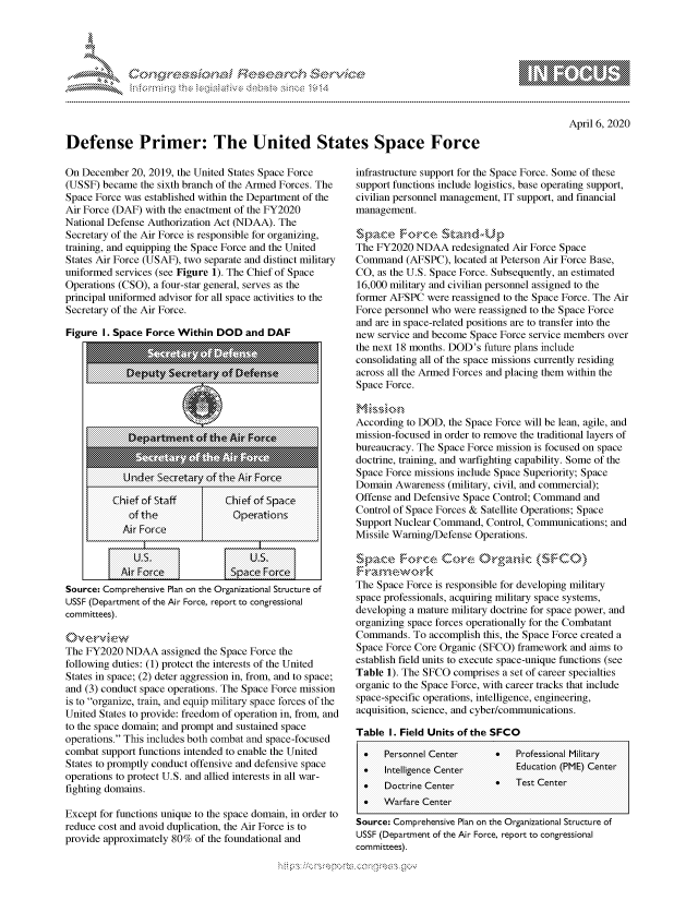 handle is hein.crs/govcqyy0001 and id is 1 raw text is: 




01;0i E.$~                                  &


April 6, 2020


Defense Primer: The United States Space Force


On December 20, 2019, the United States Space Force
(USSF) became the sixth branch of the Armed Forces. The
Space Force was established within the Department of the
Air Force (DAF) with the enactment of the FY2020
National Defense Authorization Act (NDAA). The
Secretary of the Air Force is responsible for organizing,
training, and equipping the Space Force and the United
States Air Force (USAF), two separate and distinct military
uniformed services (see Figure 1). The Chief of Space
Operations (CSO), a four-star general, serves as the
principal uniformed advisor for all space activities to the
Secretary of the Air Force.

Figure I. Space Force Within DOD and DAF











         ofptmhe       nt! th    Ak Frcen
           .. . . . ....... .............................. .. .. ..









Source: Comprehensive Plan on the Organizational Structure of
USSF (Department of the Air Force, report to congressional
co m mittees).
        A                         .r e ..................









The FY2020 NDAA assigned the Space Force the
following duties: (1) protect the interests of the United
States in space; (2) deter aggression in, from, and to space;
and (3) conduct space operations. The Space Force mission
is to organize, train, and equip military space forces of the
United States to provide: freedom of operation in, from, and
to the space domain; and prompt and sustained space
operations. This includes both combat and space-focused
combat support functions intended to enable the United
States to promptly conduct offensive and defensive space
operations to protect U.S. and allied interests in all war-
fighting domains.

Except for functions unique to the space domain, in order to
reduce cost and avoid duplication, the Air Force is to
provide approximately 80% of the foundational and


infrastructure support for the Space Force. Some of these
support functions include logistics, base operating support,
civilian personnel management, IT support, and financial
management.


The FY2020 NDAA redesignated Air Force Space
Command (AFSPC), located at Peterson Air Force Base,
CO, as the U.S. Space Force. Subsequently, an estimated
16,000 military and civilian personnel assigned to the
former AFSPC were reassigned to the Space Force. The Air
Force personnel who were reassigned to the Space Force
and are in space-related positions are to transfer into the
new service and become Space Force service members over
the next 18 months. DOD's future plans include
consolidating all of the space missions currently residing
across all the Armed Forces and placing them within the
Space Force.


According to DOD, the Space Force will be lean, agile, and
mission-focused in order to remove the traditional layers of
bureaucracy. The Space Force mission is focused on space
doctrine, training, and warfighting capability. Some of the
Space Force missions include Space Superiority; Space
Domain Awareness (military, civil, and commercial);
Offense and Defensive Space Control; Command and
Control of Space Forces & Satellite Operations; Space
Support Nuclear Command, Control, Communications; and
Missile Warning/Defense Operations.

    S ceora. Co~re C) 'ra~~c (tS*CC)

The Space Force is responsible for developing military
space professionals, acquiring military space systems,
developing a mature military doctrine for space power, and
organizing space forces operationally for the Combatant
Commands. To accomplish this, the Space Force created a
Space Force Core Organic (SFCO) framework and aims to
establish field units to execute space-unique functions (see
Table 1). The SFCO comprises a set of career specialties
organic to the Space Force, with career tracks that include
space-specific operations, intelligence, engineering,
acquisition, science, and cyber/communications.

Table I. Field Units of the SFCO

  *   personnel Center          professional Military
  *   Intelligence Center       Education (PME) Center
  *   Doctrine Center       0   Test Center
  *   Warfare Center

Source: Comprehensive Plan on the Organizational Structure of
USSF (Department of the Air Force, report to congressional
committees).


         p\w -- , gnom goo
mppm qq\
a             , q
'S             I
11LULANJILiN,


