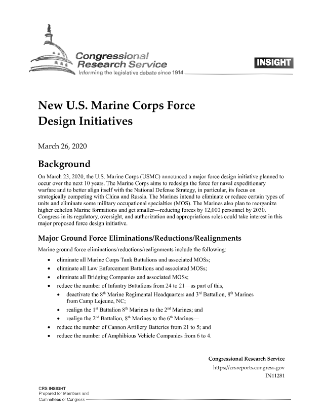 handle is hein.crs/govcsyz0001 and id is 1 raw text is: 









               Researh Sevice






New U.S. Marine Corps Force

Design Initiatives



March 26, 2020


Background

On March 23, 2020, the U.S. Marine Corps (USMC) announced a major force design initiative planned to
occur over the next 10 years. The Marine Corps aims to redesign the force for naval expeditionary
warfare and to better align itself with the National Defense Strategy, in particular, its focus on
strategically competing with China and Russia. The Marines intend to eliminate or reduce certain types of
units and eliminate some military occupational specialties (MOS). The Marines also plan to reorganize
higher echelon Marine formations and get smaller-reducing forces by 12,000 personnel by 2030.
Congress in its regulatory, oversight, and authorization and appropriations roles could take interest in this
major proposed force design initiative.

Major Ground Force Eliminations/Reductions/Realignments
Marine ground force eliminations/reductions/realignments include the following:
    *  eliminate all Marine Corps Tank Battalions and associated MOSs;
    *  eliminate all Law Enforcement Battalions and associated MOSs;
    *  eliminate all Bridging Companies and associated MOSs;
    *  reduce the number of Infantry Battalions from 24 to 21-as part of this,
       * deactivate the 8th Marine Regimental Headquarters and 3rd Battalion, 8th Marines
           from Camp Lejeune, NC;
       *  realign the 1st Battalion 8th Marines to the 2nd Marines; and
       *  realign the 2nd Battalion, 8th Marines to the 6th Marines-
    * reduce the number of Cannon Artillery Batteries from 21 to 5; and
    * reduce the number of Amphibious Vehicle Companies from 6 to 4.



                                                               Congressional Research Service
                                                               https://crsreports.congress.gov
                                                                                    IN11281

CRS NStGHT
Prepaimed for Mernbei-s and
Com mittees  o.i C- --q s . . . . . . . . . . . . . . . . . . . . ..------------------------------------------------------------------------------------------------------------------------------------------------------------


