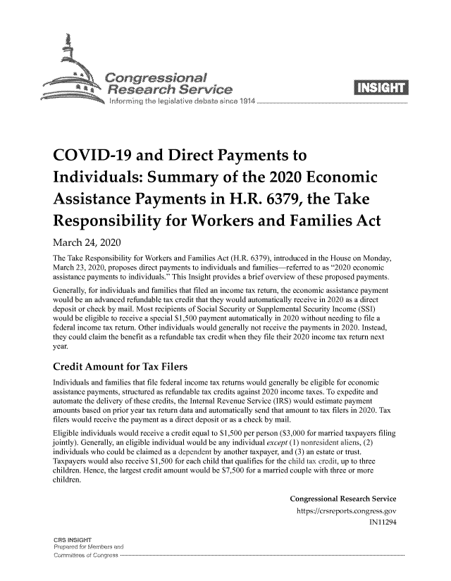 handle is hein.crs/govctyq0001 and id is 1 raw text is: 









              Researh Sevice







COVID-19 and Direct Payments to

Individuals: Summary of the 2020 Economic

Assistance Payments in H.R. 6379, the Take

Responsibility for Workers and Families Act

March 24, 2020
The Take Responsibility for Workers and Families Act (H.R. 6379), introduced in the House on Monday,
March 23, 2020, proposes direct payments to individuals and families-referred to as 2020 economic
assistance payments to individuals. This Insight provides a brief overview of these proposed payments.
Generally, for individuals and families that filed an income tax return, the economic assistance payment
would be an advanced refundable tax credit that they would automatically receive in 2020 as a direct
deposit or check by mail. Most recipients of Social Security or Supplemental Security Income (SSI)
would be eligible to receive a special S 1,500 payment automatically in 2020 without needing to file a
federal income tax return. Other individuals would generally not receive the payments in 2020. Instead,
they could claim the benefit as a refundable tax credit when they file their 2020 income tax return next
year.

Credit Amount for Tax Filers
Individuals and families that file federal income tax returns would generally be eligible for economic
assistance payments, structured as refundable tax credits against 2020 income taxes. To expedite and
automate the delivery of these credits, the Internal Revenue Service (IRS) would estimate payment
amounts based on prior year tax return data and automatically send that amount to tax filers in 2020. Tax
filers would receive the payment as a direct deposit or as a check by mail.
Eligible individuals would receive a credit equal to S 1,500 per person ($3,000 for married taxpayers filing
jointly). Generally, an eligible individual would be any individual except (1) nonresident aliens, (2)
individuals who could be claimed as a dependent by another taxpayer, and (3) an estate or trust.
Taxpayers would also receive S 1,500 for each child that qualifies for the child tax credit, up to three
children. Hence, the largest credit amount would be $7,500 for a married couple with three or more
children.

                                                             Congressional Research Service
                                                             https://crsreports.congress.gov
                                                                                 IN11294

CRS INSIGHT
Prepard for Membeivs and
Cornm ittees  o4 Corq ess  --------------------------------------------------------------------------------------------------------------------------------------------------------------------------------------



