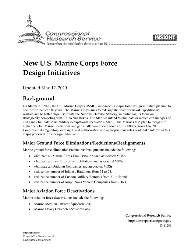 handle is hein.crs/govdacq0001 and id is 1 raw text is: 








    i% 'N\     r






New U.S. Marine Corps Force

Design Initiatives



Updated May 12, 2020


Background

On March 23, 2020, the U.S. Marine Corps (USMC) announced a major force design initiative planned to
occur over the next 10 years. The Marine Corps aims to redesign the force for naval expeditionary
warfare and to better align itself with the National Defense Strategy, in particular, its focus on
strategically competing with China and Russia. The Marines intend to eliminate or reduce certain types of
units and eliminate some military occupational specialties (MOS). The Marines also plan to reorganize
higher echelon Marine formations and get smaller-reducing forces by 12,000 personnel by 2030.
Congress in its regulatory, oversight, and authorization and appropriations roles could take interest in this
major proposed force design initiative.

Major Ground Force Eliminations/Reductions/Realignments
Marine ground force eliminations/reductions/realignments include the following:
    *  eliminate all Marine Corps Tank Battalions and associated MOSs;
    *  eliminate all Law Enforcement Battalions and associated MOSs;
    *  eliminate all Bridging Companies and associated MOSs;
    *  reduce the number of Infantry Battalions from 24 to 21;
    *  reduce the number of Cannon Artillery Batteries from 21 to 5; and
    *  reduce the number of Amphibious Vehicle Companies from 6 to 4.

Major Aviation Force Deactivations
Marine aviation force deactivations include the following:
    * Marine Medium Tiltrotor Squadron 264;
    * Marine Heavy Helicopter Squadron 462;

                                                              Congressional Research Service
                                                                https://crsreports.congress.gov
                                                                                   IN11281

CRS NSMGHT
Prepared for Members and
C o m m itt e e se o fo f o  o rfre s s  ------------------------..--------------------------------------------------------------------------------------------------------------------------------------------------------------------------------


