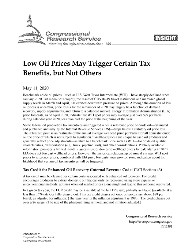 handle is hein.crs/govdaeo0001 and id is 1 raw text is: 








    i% 'N\jq






Low Oil Prices May Trigger Certain Tax

Benefits, but Not Others



May 11, 2020
Benchmark crude oil prices-such as U.S. West Texas Intermediate (WTI)-have steeply declined since
January 2020. Oil market ovcrsupply, the result of COVID-19 travel restrictions and increased global
supply levels in March and April, has exerted downward pressure on prices. Although the duration of low
oil prices is uncertain, price levels for the remainder of 2020 may largely be a function of demand
recovery, supply adjustments, and return to a balanced market. Energy Information Administration (EIA)
price forecasts, as of April 2020, indicate that WTI spot prices may average just over $29 per barrel
during calendar year 2020, less than half the price at the beginning of the year.
Some federal oil production tax incentives are triggered when a reference price of crude oil-estimated
and published annually by the Internal Revenue Service (IRS)-drops below a statutory oil price level.
The refrcincc price is an estimate of the annual average wellhead price per barrel for all domestic crude
oil the price of which is not subject to regulation. Wellhead prices are unique to each oil producer and
generally reflect price adjustments-relative to a benchmark price such as WTI-for crude oil quality
characteristics, transportation (e.g., truck, pipeline, rail), and other considerations. Publicly available
information provides a limited monthly assessment of domestic wellhead prices for calendar year 2020.
EIA does not forecast wellhead prices. However, the historical relationship of annual average WTI spot
prices to reference prices, combined with EIA price forecasts, may provide some indication about the
likelihood that certain oil tax incentives will be triggered.

Tax Credit for Enhanced Oil Recovery (Internal Revenue Code [1RC Section 43)
A tax credit may be claimed for certain costs associated with enhanced oil recovery. The credit
encourages producers to extract domestic oil that can only be recovered using more expensive
unconventional methods, at times when oil market prices alone might not lead to this oil being recovered.
In a given tax year, the EOR credit may be available at the full 15% rate, partially available (available at a
less than 15% rate), or fully phased out. This tax credit phases out once oil prices rise above $28 per
barrel, as adjusted for inflation. (The base year in the inflation adjustment is 1990.) The credit phases out
over a $6 range. (The size of the phaseout range is fixed, and not inflation adjusted.)



                                                                  Congressional Research Service
                                                                    https://crsreports.congress.gov
                                                                                        IN11381

CRS tNStGHT
Prepare'd for M, embers and
C o m m it'e e s  o ;  C o q g re s s  ----------------------------------------------------------------------------------------------------------------------------------------------------------------------------------------------------------



