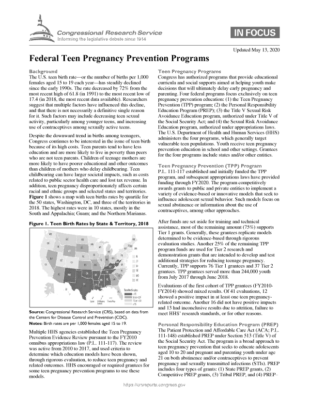 handle is hein.crs/govdamb0001 and id is 1 raw text is: 




& ~    ssona F ie sea.r~ch &


Updated May 13, 2020


Federal Teen Pregnancy Prevention Programs


The U.S. teen birth rate-or the number of births per 1,000
females aged 15 to 19 each year-has steadily declined
since the early 1990s. The rate decreased by 72% from the
most recent high of 61.8 (in 1991) to the most recent low of
17.4 (in 2018, the most recent data available). Researchers
suggest that multiple factors have influenced this decline,
and that there is not necessarily a definitive single reason
for it. Such factors may include decreasing teen sexual
activity, particularly among younger teens, and increasing
use of contraceptives among sexually active teens.
Despite the downward trend in births among teenagers,
Congress continues to be interested in the issue of teen birth
because of its high costs. Teen parents tend to have less
education and are more likely to live in poverty than peers
who are not teen parents. Children of teenage mothers are
more likely to have poorer educational and other outcomes
than children of mothers who delay childbearing. Teen
childbearing can have larger societal impacts, such as costs
related to public sector health care and lost tax revenue. In
addition, teen pregnancy disproportionately affects certain
racial and ethnic groups and selected states and territories.
Figure 1 shows a map with teen births rates by quartile for
the 50 states, Washington, DC, and three of the territories in
2018. The highest rates were in 10 states, mostly in the
South and Appalachia; Guam; and the Northern Marianas.

Figure I. Teen Birth Rates by State & Territory, 2018


Source: Congressional Research Service (CRS), based on data from
the Centers for Disease Control and Prevention (CDC).
Notes: Birth rates are per 1,000 females aged 15 to 19.
Multiple HHS agencies established the Teen Pregnancy
Prevention Evidence Review pursuant to the FY2010
omnibus appropriations law (P.L. 111-117). The review
was active from 2010 to 2017, and used criteria to
determine which education models have been shown,
through rigorous evaluation, to reduce teen pregnancy and
related outcomes. HHS encouraged or required grantees for
some teen pregnancy prevention programs to use these
models.


Teen reg  r -c
Congress has authorized programs that provide educational
curricula and social supports aimed at helping youth make
decisions that will ultimately delay early pregnancy and
parenting. Four federal programs focus exclusively on teen
pregnancy prevention education: (1) the Teen Pregnancy
Prevention (TPP) program; (2) the Personal Responsibility
Education Program (PREP); (3) the Title V Sexual Risk
Avoidance Education program, authorized under Title V of
the Social Security Act; and (4) the Sexual Risk Avoidance
Education program, authorized under appropriations laws.
The U.S. Department of Health and Human Services (HHS)
administers the four programs, which generally target
vulnerable teen populations. Youth receive teen pregnancy
prevention education in school and other settings. Grantees
for the four programs include states and/or other entities.

Tee,, Preg,,an,,y Preve, n{io - (TPP) P °-, ,,gra, ,m
P.L. 111-117 established and initially funded the TPP
program, and subsequent appropriations laws have provided
funding through FY2020. The program competitively
awards grants to public and private entities to implement a
variety of evidence-based or innovative models that seek to
influence adolescent sexual behavior. Such models focus on
sexual abstinence or information about the use of
contraceptives, among other approaches.

After funds are set aside for training and technical
assistance, most of the remaining amount (75%) supports
Tier 1 grants. Generally, these grantees replicate models
determined to be evidence-based through rigorous
evaluation studies. Another 25% of the remaining TPP
program funds are used for Tier 2 research and
demonstration grants that are intended to develop and test
additional strategies for reducing teenage pregnancy.
Currently, TPP supports 76 Tier 1 grantees and 37 Tier 2
grantees. TPP grantees served more than 244,000 youth
from July 2017 through June 2018.
Evaluations of the first cohort of TPP grantees (FY2010-
FY2014) showed mixed results. Of 41 evaluations, 12
showed a positive impact in at least one teen pregnancy-
related outcome. Another 16 did not have positive impacts
and 13 had inconclusive results due to attrition, failure to
meet HHS' research standards, or for other reasons.


The Patient Protection and Affordable Care Act (ACA; P.L.
111-148) established PREP under Section 513 (Title V) of
the Social Security Act. The program is a broad approach to
teen pregnancy prevention that seeks to educate adolescents
aged 10 to 20 and pregnant and parenting youth under age
21 on both abstinence and/or contraceptives to prevent
pregnancy and sexually transmitted infections (STIs). PREP
includes four types of grants: (1) State PREP grants, (2)
Competitive PREP grants, (3) Tribal PREP, and (4) PREP


'O 'T


