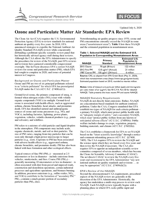 handle is hein.crs/govdard0001 and id is 1 raw text is: 




-F$h.


                                                                                             Updated July 6, 2020

Ozone and Particulate Matter Air Standards: EPA Review


The Clean Air Act (CAA) requires the U.S. Environmental
Protection Agency (EPA) to review standards for national
ambient air quality every five years. In 2018, EPA
announced strategies to expedite the National Ambient Air
Quality Standard (NAAQS) review while concurrently
disbanding a pollutant-specific scientific review panel that
has historically advised agency staff during their reviews.
Although the CAA allows the EPA Administrator to specify
the procedures for review of the NAAQS, past EPA reviews
and revisions have garnered considerable congressional
oversight. This In Focus discusses EPA's current NAAQS
reviews for ozone and particulate matter (PM), which EPA
had sought to complete in 2020, and issues of potential
interest to Congress.


Ozone and PM are two of six principal pollutants referred
to as criteria pollutants for which EPA has promulgated
NAAQS under the CAA (42 U.S.C. §7408(a)(1)).

Ground-level ozone, the primary component of smog, is
formed when nitrogen oxides (NOx) react with volatile
organic compounds (VOCs) in sunlight. Ground-level
ozone is associated with health effects, such as aggravated
asthma, chronic bronchitis, heart attacks, and premature
death. EPA has identified natural and anthropogenic
sources of ozone and ozone precursors (e.g., NOx and
VOCs), including factories, lightning, power plants,
vegetation, vehicles, volatile chemical products (e.g., paints
and solvents), and wildfires.

PM refers to a mixture of solid particles and liquid droplets
in the atmosphere. PM components may include acids,
organic chemicals, metals, and soil or dust particles. The
size of PM varies, ranging from tiny particles that can be
seen only through a high-power microscope to larger
particles (e.g., soot). Exposure to PM has been associated
with adverse health effects (e.g., aggravated asthma,
chronic bronchitis, and premature death). PM has also been
linked with haze formation and other ecological effects.

Typical sources of fine PM (PM2.5) measured at 2.5
micrometers or less in diameter-include emissions from
vehicles, smokestacks, and fires. Coarse PM (PMo)
generally measuring 10 micrometers or less in diameter is
often associated with dust from paved and unpaved roads,
construction and demolition operations, certain industrial
processes and agriculture operations, and biomass burning.
In addition, precursor emissions (e.g., sulfur oxides, NO,
and VOCs) contribute to the formation of secondary PM.
PM2.5 contains a much greater portion of secondary
particles than PM0 does.


Notwithstanding air quality progress since 1970, ozone and
PM concentrations currently exceed the NAAQS in some
areas (nonattainment areas). Table 1 lists these NAAQS
and the estimated population in nonattainment areas.

Table I. Selected NAAQS and the Estimated U.S.
Population in Corresponding Nonattainment Areas
                                     Estimated U.S.
                    Primary           Population in
  NAAQS             Standard      Nonattainment Areas
2015 Ozone        70 ppb (8-hour)       122 million
2012 Fine PM    12.0 pg/M3 (Annual)     21 million
1987 Coarse PM  IS0 pg/M3 (24-hour)      6 million
Source: CRS, as adapted from EPA Green Book (May 31, 2020),
which lists nonattainment areas (https://www.epa.gov/green-bool<).
Estimated population based on 2010, rounded to nearest million.

Notes: Units of measure are parts per billion (ppb) and micrograms
per cubic meter of air (pg/M3). See 40 C.F.R. Part 50 for detailed
NAAQS. Table presents the most recent PM and ozone NAAQS.


NAAQS do not directly limit emissions. Rather, NAAQS
are concentration-based standards for ambient (outdoor)
pollution. Under the CAA, Congress mandated that EPA
establish two types of NAAQS for each criteria pollutant
a primary NAAQS, which must protect public health with
an adequate margin of safety, and a secondary NAAQS,
which must protect public welfare from any known or
anticipated adverse effects (42 U.S.C. §7409(b)). Public
welfare includes damage to crops, vegetation, property,
building materials, and climate (42 U.S.C. §7602(h)).

The CAA establishes a framework for EPA to set NAAQS
based on the latest scientific knowledge through a notice-
and-comment rulemaking process (42 U.S.C. § §7408,
7409). The CAA requires EPA to review the NAAQS and
the science upon which they are based every five years and
then revise the NAAQS if necessary. The CAA also
requires EPA to appoint an independent scientific review
committee composed of seven members, which has become
the Clean Air Scientific Advisory Committee (CASAC).
The act directs CASAC to review the NAAQS every five
years and recommend to the EPA Administrator any new
national ambient air quality standards and revisions ... as
may be appropriate (42 U.S.C. §7409(d)(2)).

, ' A'\, Rs\-,,kv  ,of kbte, NAAQ§'
Beyond the aforementioned CAA requirements, procedural
aspects of the NAAQS review are generally at the
discretion of the EPA Administrator. Historically, the
agency has undertaken a multi-step process to review each
NAAQS. Each NAAQS review typically begins with a
planning phase in which EPA seeks public input and


~fl:O~


         p\w gnom ggmm
mppm qq\
a             , q
'S             I
11LULANUALiN,


