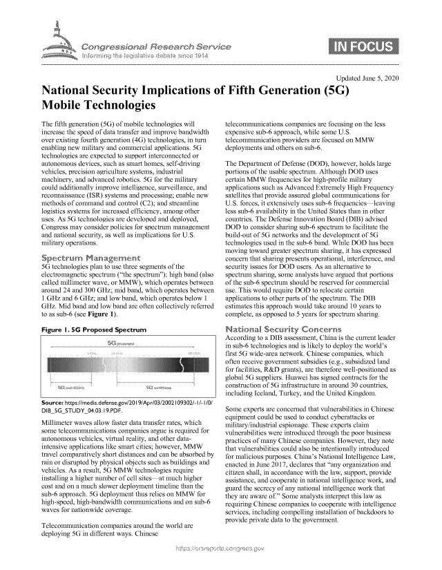 handle is hein.crs/govdasr0001 and id is 1 raw text is: 




&~ ~ riE SE .$rCh &~ ~ ~


                                                                                             Updated June 5, 2020

National Security Implications of Fifth Generation (5G)

Mobile Technologies


The fifth generation (5G) of mobile technologies will
increase the speed of data transfer and improve bandwidth
over existing fourth generation (4G) technologies, in turn
enabling new military and commercial applications. 5G
technologies are expected to support interconnected or
autonomous devices, such as smart homes, self-driving
vehicles, precision agriculture systems, industrial
machinery, and advanced robotics. 5G for the military
could additionally improve intelligence, surveillance, and
reconnaissance (ISR) systems and processing; enable new
methods of command and control (C2); and streamline
logistics systems for increased efficiency, among other
uses. As 5G technologies are developed and deployed,
Congress may consider policies for spectrum management
and national security, as well as implications for U.S.
military operations.


5G technologies plan to use three segments of the
electromagnetic spectrum (the spectrum): high band (also
called millimeter wave, or MMW), which operates between
around 24 and 300 GHz; mid band, which operates between
1 GHz and 6 GHz; and low band, which operates below 1
GHz. Mid band and low band are often collectively referred
to as sub-6 (see Figure 1).

Figure I. 5G Proposed Spectrum








Source: https:/media.defense.gov/20191Apr/03/2002109302/- I/- I/O/
DIB 5G STUDY 04.03.19.PDF.
Millimeter waves allow faster data transfer rates, which
some telecommunications companies argue is required for
autonomous vehicles, virtual reality, and other data-
intensive applications like smart cities; however, MMW
travel comparatively short distances and can be absorbed by
rain or disrupted by physical objects such as buildings and
vehicles. As a result, 5G MMW technologies require
installing a higher number of cell sites at much higher
cost and on a much slower deployment timeline than the
sub-6 approach. 5G deployment thus relies on MMW for
high-speed, high-bandwidth communications and on sub-6
waves for nationwide coverage.

Telecommunication companies around the world are
deploying 5G in different ways. Chinese


telecommunications companies are focusing on the less
expensive sub-6 approach, while some U.S.
telecommunication providers are focused on MMW
deployments and others on sub-6.

The Department of Defense (DOD), however, holds large
portions of the usable spectrum. Although DOD uses
certain MMW frequencies for high-profile military
applications such as Advanced Extremely High Frequency
satellites that provide assured global communications for
U.S. forces, it extensively uses sub-6 frequencies leaving
less sub-6 availability in the United States than in other
countries. The Defense Innovation Board (DIB) advised
DOD to consider sharing sub-6 spectrum to facilitate the
build-out of 5G networks and the development of 5G
technologies used in the sub-6 band. While DOD has been
moving toward greater spectrum sharing, it has expressed
concern that sharing presents operational, interference, and
security issues for DOD users. As an alternative to
spectrum sharing, some analysts have argued that portions
of the sub-6 spectrum should be reserved for commercial
use. This would require DOD to relocate certain
applications to other parts of the spectrum. The DIB
estimates this approach would take around 10 years to
complete, as opposed to 5 years for spectrum sharing.

Nadon,      Se.crity# knccrns ,-
According to a DIB assessment, China is the current leader
in sub-6 technologies and is likely to deploy the world's
first 5G wide-area network. Chinese companies, which
often receive government subsidies (e.g., subsidized land
for facilities, R&D grants), are therefore well-positioned as
global 5G suppliers. Huawei has signed contracts for the
construction of 5G infrastructure in around 30 countries,
including Iceland, Turkey, and the United Kingdom.

Some experts are concerned that vulnerabilities in Chinese
equipment could be used to conduct cyberattacks or
military/industrial espionage. These experts claim
vulnerabilities were introduced through the poor business
practices of many Chinese companies. However, they note
that vulnerabilities could also be intentionally introduced
for malicious purposes. China's National Intelligence Law,
enacted in June 2017, declares that any organization and
citizen shall, in accordance with the law, support, provide
assistance, and cooperate in national intelligence work, and
guard the secrecy of any national intelligence work that
they are aware of. Some analysts interpret this law as
requiring Chinese companies to cooperate with intelligence
services, including compelling installation of backdoors to
provide private data to the government.


~dN


gogn, q              goo
g
               , q
aS
' X
11LULANJILiN,


