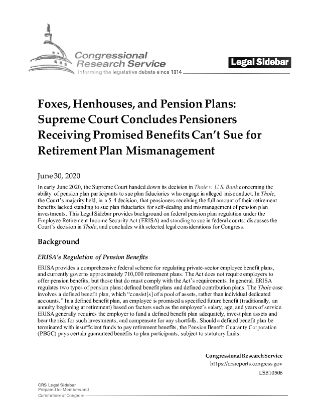 handle is hein.crs/govdauj0001 and id is 1 raw text is: 







        ~* or 101 '
            Researh Service





Foxes, Henhouses, and Pension Plans:

Supreme Court Concludes Pensioners

Receiving Promised Benefits Can't Sue for

Retirement Plan Mismanagement



June 30, 2020
In early June 2020, the Supreme Court handed down its decision in Thole v. U& Beank concerning the
ability of pension plan participants to sue plan fiduciaries who engage in alleged misconduct. In Thole,
the Court's majority held, in a 5-4 dec is ion, that pensioners receiving the full amount of their retirement
benefits lacked standing to sue plan fiduciaries for self-dealing and mismanagement of pension plan
investments. This Legal Sidebar provides background on federal pension plan regulation under the
Employee Retirement Income Security Act (ERISA) and standing to sue in federal courts; discusses the
Court's decision in Thole; and concludes with selected legal considerations for Congress.

Background

ERISA's Regulation of Pension Benefits
ERISAprovides a comprehensive federal scheme for regulating private-sector employee benefit plans,
and currently governs approximately 710,000 retirement plans. TheAct does not require employers to
offer pension benefits, but those that do must comply with the Act's requirements. In general, ERISA
regulates two types of pension plans: defined benefit plans and defined contribution plans. The Thole case
involves a defined benefit plan, which consist[s] of a pool of assets, rather than individual dedicated
accounts. In a defined benefit plan, an employee is promised a specified future benefit (traditionally, an
annuity beginning at retirement) based on factors such as the employee's salary, age, and years of service.
ERISA generally requires the employer to fund a defined benefit plan adequately, invest plan assets and
bear the risk for such investments, and compensate for any shortfalls. Should a defined benefit plan be
terminated with insuffic ient funds to pay retirement benefits, the Pension Benefit Guaranty Corporation
(PBGC) pays certain guaranteed benefits to plan participants, subject to statutory limits.



                                                            Congressional Re search Service
                                                            https://crsreports.congress.gov
                                                                               LSB10506

CRS Lega i&sebar
Ppre d -c, r Mn b,:rsndfa
Co m r.. s fte   o  F Co  n g rcl  .  ----------------------------------------------------------------------------------------------------------------------------------------------------------------------------------------------------------


