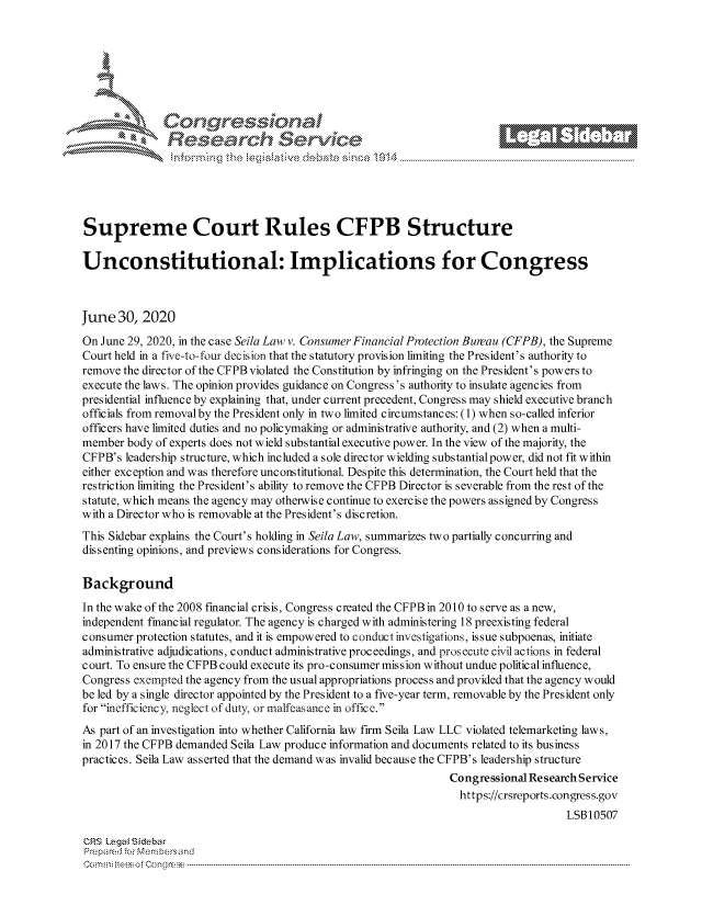 handle is hein.crs/govdauk0001 and id is 1 raw text is: 









                   Resarh Servic





Supreme Court Rules CFPB Structure

Unconstitutional: Implications for Congress



June 30, 2020
On June 29, 2020, in the case Seila Law v. Consumer Financial Protection Bureau (CFPB), the Supreme
Court held in a five-to-four decision that the statutory provision limiting the President's authority to
remove the director of the CFPB violated the Constitution by infringing on the President's powers to
execute the laws. The opinion provides guidance on Congress's authority to insulate agencies from
presidential influence by explaining that, under current precedent, Congress may shield executive branch
officials from removalby the President only in two limited circumstances: (1) when so-called inferior
officers have limited duties and no policymaking or administrative authority, and (2) when a multi-
member body of experts does not wield substantial executive power. In the view of the majority, the
CFPB's leadership structure, which included a sole director wielding substantial power, did not fit within
either exception and was therefore unconstitutional. Despite this determination, the Court held that the
restriction limiting the President's ability to remove the CFPB Director is severable from the rest of the
statute, which means the agency may otherwise continue to exercise the powers assigned by Congress
with a Director who is removable at the President's discretion.
This Sidebar explains the Court's holding in Seila Law, summarizes two partially concurring and
dissenting opinions, and previews considerations for Congress.

Background
In the wake of the 2008 financial crisis, Congress created the CFPB in 2010 to serve as a new,
independent financial regulator. The agency is charged with administering 18 preexisting federal
consumer protection statutes, and it is empowered to conduct investigations, issue subpoenas, initiate
administrative adjudications, conduct administrative proceedings, and prosecute civil actions in federal
court. To ensure the CFPB could execute its pro-consumer mission without undue political influence,
Congress exempted the agency from the usual appropriations process and provided that the agency would
be led by a single director appointed by the President to a five-year term, removable by the President only
for inefficiency, neglect of duty, or malfeasance in office.
As part of an investigation into whether California law firm Seila Law LLC violated telemarketing laws,
in 2017 the CFPB demanded Seila Law produce information and documents related to its business
practices. Seila Law asserted that the demand was invalid because the CFPB's leadership structure
                                                                Congressional Research Service
                                                                  https://crsreports.congress.gov
                                                                                    LSBI0507

CRS Lega i&sebar
Prepared .'or Membersand
C o m m ; .. e e s o f Cen g  clC o   n ---------------.. -------------------------------------------------------------------------------------------------------------------------------------------------------------------------------..........


