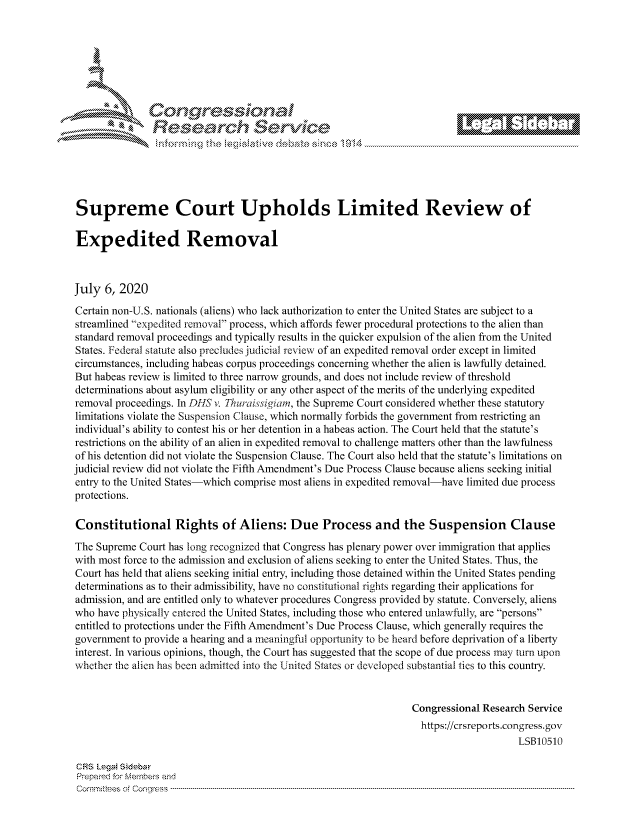 handle is hein.crs/govdaun0001 and id is 1 raw text is: 









                   Resarh Service






Supreme Court Upholds Limited Review of

Expedited Removal



July 6, 2020
Certain non-U.S. nationals (aliens) who lack authorization to enter the United States are subject to a
streamlined expedited removal process, which affords fewer procedural protections to the alien than
standard removal proceedings and typically results in the quicker expulsion of the alien from the United
States. Federal statute also precludes judicial review of an expedited removal order except in limited
circumstances, including habeas corpus proceedings concerning whether the alien is lawfully detained.
But habeas review is limited to three narrow grounds, and does not include review of threshold
determinations about asylum eligibility or any other aspect of the merits of the underlying expedited
removal proceedings. In DIS v. Thuraissigiam, the Supreme Court considered whether these statutory
limitations violate the Suspension Clause, which normally forbids the government from restricting an
individual's ability to contest his or her detention in a habeas action. The Court held that the statute's
restrictions on the ability of an alien in expedited removal to challenge matters other than the lawfulness
of his detention did not violate the Suspension Clause. The Court also held that the statute's limitations on
judicial review did not violate the Fifth Amendment's Due Process Clause because aliens seeking initial
entry to the United States-which comprise most aliens in expedited removal-have limited due process
protections.

Constitutional Rights of Aliens: Due Process and the Suspension Clause
The Supreme Court has long recognized that Congress has plenary power over immigration that applies
with most force to the admission and exclusion of aliens seeking to enter the United States. Thus, the
Court has held that aliens seeking initial entry, including those detained within the United States pending
determinations as to their admissibility, have no constitutional rights regarding their applications for
admission, and are entitled only to whatever procedures Congress provided by statute. Conversely, aliens
who have physically entered the United States, including those who entered unlawfully, are persons
entitled to protections under the Fifth Amendment's Due Process Clause, which generally requires the
government to provide a hearing and a meaningful opportunity to be heard before deprivation of a liberty
interest. In various opinions, though, the Court has suggested that the scope of due process may tum upon
whether the alien has been admitted into the United States or developed substantial ties to this country.


                                                                  Congressional Research Service
                                                                    https://crsreports.congress.gov
                                                                                       LSB10510

CRS LegaM Sideba
Prepaimed for Mernbei-s and
Comrm ttees  of Conress  ---------------------------------------------------------------------------------------------------------------------------------------------------------------------------------------


