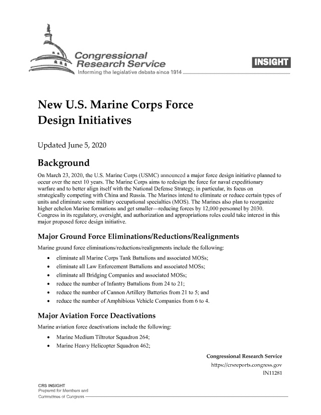 handle is hein.crs/govdauv0001 and id is 1 raw text is: 









              Researh Sevice






New U.S. Marine Corps Force

Design Initiatives



Updated June 5, 2020


Background

On March 23, 2020, the U.S. Marine Corps (USMC) announced a major force design initiative planned to
occur over the next 10 years. The Marine Corps aims to redesign the force for naval expeditionary
warfare and to better align itself with the National Defense Strategy, in particular, its focus on
strategically competing with China and Russia. The Marines intend to eliminate or reduce certain types of
units and eliminate some military occupational specialties (MOS). The Marines also plan to reorganize
higher echelon Marine formations and get smaller-reducing forces by 12,000 personnel by 2030.
Congress in its regulatory, oversight, and authorization and appropriations roles could take interest in this
major proposed force design initiative.

Major Ground Force Eliminations/Reductions/Realignments
Marine ground force eliminations/reductions/realignments include the following:
    *  eliminate all Marine Corps Tank Battalions and associated MOSs;
    *  eliminate all Law Enforcement Battalions and associated MOSs;
    *  eliminate all Bridging Companies and associated MOSs;
    *  reduce the number of Infantry Battalions from 24 to 21;
    *  reduce the number of Cannon Artillery Batteries from 21 to 5; and
    *  reduce the number of Amphibious Vehicle Companies from 6 to 4.

Maj or Aviation Force Deactivations
Marine aviation force deactivations include the following:
    * Marine Medium Tiltrotor Squadron 264;
    * Marine Heavy Helicopter Squadron 462;

                                                             Congressional Research Service
                                                               https://crsreports.congress.gov
                                                                                  IN11281

CRS NStGHT
Prepaimed for Mernbei-s and
Committees 4 o. C- --q s . . . . . . . . . . .. . . . . . . . . . ..---------------------------------------------------------------------------------------------------------------------------------------------------------


