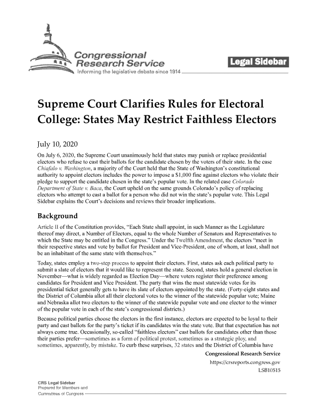 handle is hein.crs/govdavc0001 and id is 1 raw text is: 









                   Resarh Service






Supreme Court Clarifies Rules for Electoral

College: States May Restrict Faithless Electors



July 10, 2020
On July 6, 2020, the Supreme Court unanimously held that states may punish or replace presidential
electors who refuse to cast their ballots for the candidate chosen by the voters of their state. In the case
Chia/alo v. Wishingion, a majority of the Court held that the State of Washington's constitutional
authority to appoint electors includes the power to impose a $1,000 fine against electors who violate their
pledge to support the candidate chosen in the state's popular vote. In the related case Co/orado
Departnent of'State v. Baca, the Court upheld on the same grounds Colorado's policy of replacing
electors who attempt to cast a ballot for a person who did not win the state's popular vote. This Legal
Sidebar explains the Court's decisions and reviews their broader implications.

Background
Article ii of the Constitution provides, Each State shall appoint, in such Manner as the Legislature
thereof may direct, a Number of Electors, equal to the whole Number of Senators and Representatives to
which the State may be entitled in the Congress. Under the Twelfth Amendment, the electors meet in
their respective states and vote by ballot for President and Vice-President, one of whom, at least, shall not
be an inhabitant of the same state with themselves.
Today, states employ a two-step process to appoint their electors. First, states ask each political party to
submit a slate of electors that it would like to represent the state. Second, states hold a general election in
November-what is widely regarded as Election Day-where voters register their preference among
candidates for President and Vice President. The party that wins the most statewide votes for its
presidential ticket generally gets to have its slate of electors appointed by the state. (Forty-eight states and
the District of Columbia allot all their electoral votes to the winner of the statewide popular vote; Maine
and Nebraska allot two electors to the winner of the statewide popular vote and one elector to the winner
of the popular vote in each of the state's congressional districts.)
Because political parties choose the electors in the first instance, electors are expected to be loyal to their
party and cast ballots for the party's ticket if its candidates win the state vote. But that expectation has not
always come true. Occasionally, so-called faithless electors cast ballots for candidates other than those
their parties prefer-sometimes as a form of political protest, sometimes as a strategic ploy, and
sometimes, apparently, by mistake. To curb these surprises, 32 states and the District of Columbia have
                                                                 Congressional Research Service
                                                                   https://crsreports.congress.gov
                                                                                      LSB10515

CRS LegaM Sideba
Prepaimed for Mernbei-s and
Comm ittees  o.i C- --q .. . . . . . . . ...----------------------------------------------------------------------------------------------------------------------------------------------------------------------


