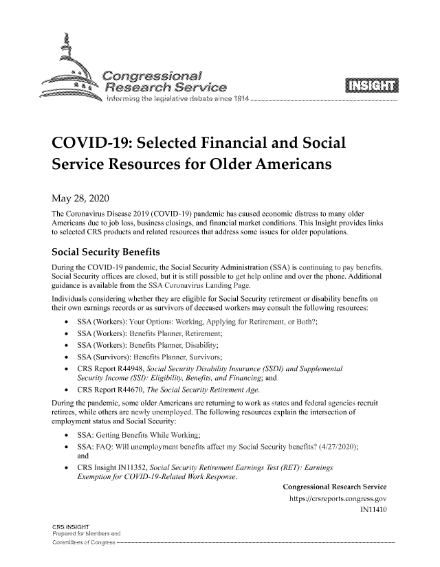 handle is hein.crs/govdawz0001 and id is 1 raw text is: 









              Researh Sevice






COVID-19: Selected Financial and Social

Service Resources for Older Americans



May 28, 2020
The Coronavirus Disease 2019 (COVID- 19) pandemic has caused economic distress to many older
Americans due to job loss, business closings, and financial market conditions. This Insight provides links
to selected CRS products and related resources that address some issues for older populations.

Social Security Benefits
During the COVID- 19 pandemic, the Social Security Administration (SSA) is continuing to pay benefits.
Social Security offices are closed, but it is still possible to get help online and over the phone. Additional
guidance is available from the SSA Coronavirus Landing Page.
Individuals considering whether they are eligible for Social Security retirement or disability benefits on
their own earnings records or as survivors of deceased workers may consult the following resources:
    *  SSA (Workers): Your Options: Working, Applying for Retirement, or Both?;
    *  SSA (Workers): Benefits Planner, Retirement;
    *  SSA (Workers): Benefits Planner, Disability;
    *  SSA (Survivors): Benefits Planner. Survivors;
    *  CRS Report R44948, Social Security Disability Insurance (SSDI) and Supplemental
       Security Income (SSI): Eligibility, Benefits, and Financing; and
    *  CRS Report R44670, The Social Security Retirement Age.
During the pandemic, some older Americans are returning to work as states and federal agencies recruit
retirees, while others are newly unemployed. The following resources explain the intersection of
employment status and Social Security:
    *  SSA: Getting Benefits While Working;
    *  SSA: FAQ: Will unemployment benefits affect my Social Security benefits? (4,27/2020);
       and
    *  CRS Insight IN11352, Social Security Retirement Earnings Test (RET): Earnings
       Exemption for COVID-19-Related Work Response.
                                                             Congressional Research Service
                                                               https://crsreports.congress.gov
                                                                                  IN11410

GRS }NStGHT
Prepaed for Membeivs and
Committe's of Conqgre.s


