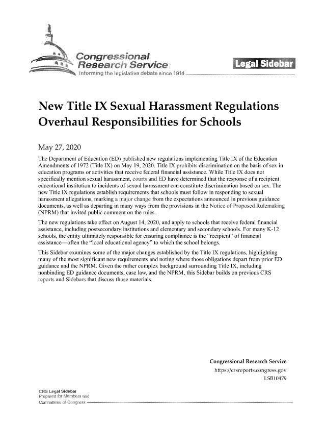 handle is hein.crs/govdayw0001 and id is 1 raw text is: 







  Conqrcssioa
flasearch Service


New Title IX Sexual Harassment Regulations

Overhaul Responsibilities for Schools



May 27, 2020
The Department of Education (ED) published new regulations implementing Title IX of the Education
Amendments of 1972 (Title IX) on May 19, 2020. Title IX prohibits discrimination on the basis of sex in
education programs or activities that receive federal financial assistance. While Title IX does not
specifically mention sexual harassment, courts and ED have determined that the response of a recipient
educational institution to incidents of sexual harassment can constitute discrimination based on sex. The
new Title IX regulations establish requirements that schools must follow in responding to sexual
harassment allegations, marking a major change from the expectations announced in previous guidance
documents, as well as departing in many ways from the provisions in the Notice of Proposed Rulemaking
(NPRM) that invited public comment on the rules.
The new regulations take effect on August 14, 2020, and apply to schools that receive federal financial
assistance, including postsecondary institutions and elementary and secondary schools. For many K--12
schools, the entity ultimately responsible for ensuring compliance is the recipient of financial
assistance-often the local educational agency to which the school belongs.
This Sidebar examines some of the major changes established by the Title IX regulations, highlighting
many of the most significant new requirements and noting where those obligations depart from prior ED
guidance and the NPRM. Given the rather complex background surrounding Title IX, including
nonbinding ED guidance documents, case law, and the NPRM, this Sidebar builds on previous CRS
reports and Sidebars that discuss those materials.












                                                               Congressional Research Service
                                                               https://crsreports.congress.gov
                                                                                   LSB10479


CRS Lega Sidebar
Prepamd for Membej-q and
Cornmittees o. Congress .....


._ M1


