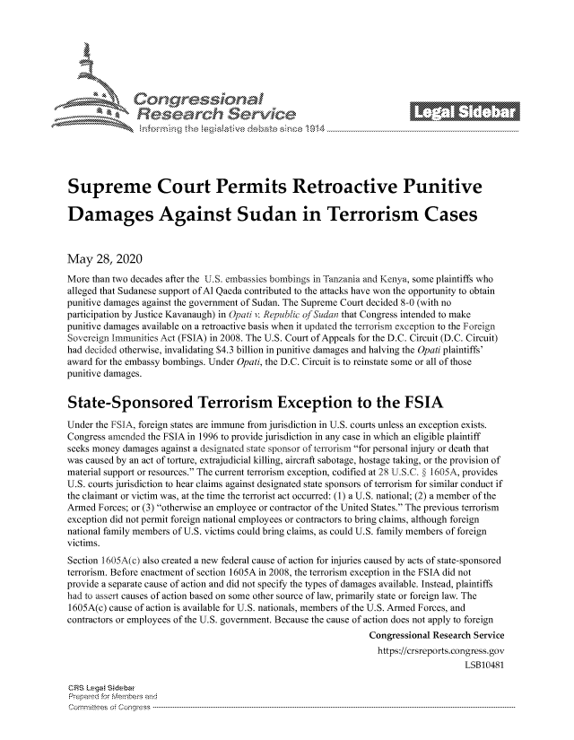 handle is hein.crs/govdayx0001 and id is 1 raw text is: 















Supreme Court Permits Retroactive Punitive

Damages Against Sudan in Terrorism Cases



May 28, 2020
More than two decades after the U.S. embassies bombings in Tanzania and Kenya, some plaintiffs who
alleged that Sudanese support of Al Qaeda contributed to the attacks have won the opportunity to obtain
punitive damages against the government of Sudan. The Supreme Court decided 8-0 (with no
participation by Justice Kavanaugh) in Opati . Repubc of Sudan that Congress intended to make
punitive damages available on a retroactive basis when it updated the terrorism exception to the Foreign
Sovereign Immunities Act (FSIA) in 2008. The U.S. Court of Appeals for the D.C. Circuit (D.C. Circuit)
had decided otherwise, invalidating $4.3 billion in punitive damages and halving the Opati plaintiffs'
award for the embassy bombings. Under Opati, the D.C. Circuit is to reinstate some or all of those
punitive damages.


State-Sponsored Terrorism Exception to the FSIA

Under the FSIA, foreign states are immune from jurisdiction in U.S. courts unless an exception exists.
Congress amended the FSIA in 1996 to provide jurisdiction in any case in which an eligible plaintiff
seeks money damages against a designated state sponsor of terTorism for personal injury or death that
was caused by an act of torture, extrajudicial killing, aircraft sabotage, hostage taking, or the provision of
material support or resources. The current terrorism exception, codified at 28 U,S.Co § 1605A, provides
U.S. courts jurisdiction to hear claims against designated state sponsors of terrorism for similar conduct if
the claimant or victim was, at the time the terrorist act occurred: (1) a U.S. national; (2) a member of the
Armed Forces; or (3) otherwise an employee or contractor of the United States. The previous terrorism
exception did not permit foreign national employees or contractors to bring claims, although foreign
national family members of U.S. victims could bring claims, as could U.S. family members of foreign
victims.
Section 1605A(c) also created a new federal cause of action for injuries caused by acts of state-sponsored
terrorism. Before enactment of section 1605A in 2008, the terrorism exception in the FSIA did not
provide a separate cause of action and did not specify the types of damages available. Instead, plaintiffs
had to assert causes of action based on some other source of law, primarily state or foreign law. The
1605A(c) cause of action is available for U.S. nationals, members of the U.S. Armed Forces, and
contractors or employees of the U.S. government. Because the cause of action does not apply to foreign
                                                                Congressional Research Service
                                                                  https://crsreports.congress.gov
                                                                                    LSB10481

CRS Leg  Sideba
Prepaed for Membeivs and
Cornm ittees  o4 Co q _gress  --------------------------------------------------------------------------------------------------------------------------------------------------------------------------------------


