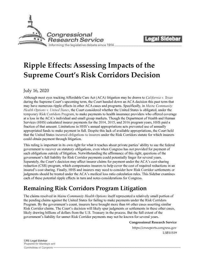handle is hein.crs/govdazl0001 and id is 1 raw text is: 









                  Resarh Service






Ripple Effects: Assessing Impacts of the

Supreme Court's Risk Corridors Decision



July 16, 2020
Although most eyes tracking Affordable Care Act (ACA) litigation may be drawn to Califbrnia v. Texas
during the Supreme Court's upcoming term, the Court handed down an ACA decision this past term that
may have numerous ripple effects in other ACA cases and programs. Specifically, in Maine Commun ily
tlealth Options v. Unted SIates, the Court considered whether the United States is obligated, under the
ternporary Risk Corridors Program, to make payments to health insurance providers who offered coverage
at a loss in the ACA's individual and small group markets. Though the Department of Health and Human
Services (HHS) calculated insurer payments for the 2014, 2015, and 2016 program years, HHS paid a
fraction of that amount. Limitations in HHS's annual appropriations acts prevented use of annually
appropriated funds to make payment in full. Despite this lack of available appropriations, the Court held
that the United States incurred obligations to insurers under the Risk Corridors statute for which insurers
could obtain payment through litigation.
This ruling is important in its own right for what it teaches about private parties' ability to sue the federal
government to recover on statutory obligations, even when Congress has not provided for payment of
such obligations outside of litigation. Notwithstanding the affirmance of this right, questions of the
government's full liability for Risk Corridor payments could potentially linger for several years.
Separately, the Court's decision may affect insurer claims for payment under the ACA's cost-sharing
reduction (CSR) program, which compensates insurers to help cover the cost of required reductions in an
insured's cost sharing. Finally, HHS and insurers may need to consider how Risk Corridor settlements or
judgments should be treated under the ACA's medical loss ratio calculation rules. This Sidebar examines
each of these potential ripple effects in turn and notes considerations for Congress.


Remaining Risk Corridors Program Litigation

The claims resolved in Maine Community Health Options itself represented a relatively small portion of
the pending claims against the United States for failing to make payments under the Risk Corridors
Program. By the government's count, insurers have brought more than 64 other cases asserting similar
Risk Corridor claims. The Court's decision will likely spur judgments or settlements in these other cases,
likely drawing billions of dollars from the U.S. Treasury in the process. But the full extent of the
government's liability for unmet Risk Corridor payments may not be known for several years.
                                                                Congressional Research Service
                                                                https://crsreports.congress.gov
                                                                                    LSB10519

CRS LegaM Sideba
Prepaimed for Mernbei-s and
Comrm ttees  of Conress  ----------------------------------------------------------------------------------------------------------------------------------------------------------------------------------------


