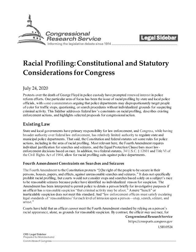 handle is hein.crs/govdbce0001 and id is 1 raw text is: 







         ~* or 101 '
             Researh Service





Racial Profiling: Constitutional and Statutory

Considerations for Congress



July 24, 2020
Protests over the death of George Floyd in police custody have prompted renewed interest in police
reform efforts. One particular area of focus has been the is sue of racial profiling by state and local police
officials, with some c ommentators arguing that police departments may disproportionately target people
of color for traffic stops, questioning, or search procedures without individualized grounds for suspecting
criminal activity. This Sidebar addresses federal law's constraints on racial profiling, describes existing
enforcement actions, and highlights selected proposals for congressional action.

Existing Law
State and local governments have primary responsibility for law enforcement, and Congress, while having
broader authority over federal law enforcement, has relatively limited authority to regulate state and
municipal police departments. That said, the Constitution and federal statutes set some rules for police
actions, including in the area of racial profiling. Most relevant here, the FourthAmendment requires
individual justification for searches and seizures, and the Equal Protection Clause bars most law-
enforcement decisions based on race. In addition, two federal statutes, 34 U S. C. § 12601 and Title VI of
the Civil Rights Act of 1964, allow for racial profiling suits against police departments.

Fourth Amendment Constraints on Searches and Seizures

The Fourth Amendment to the Constitution protects [t]he right of the people to be secure in their
persons, houses, papers, and effects, against unreasonable searches and seizures. It does not specifically
prohibit racial profiling, but courts would not consider stops and searches based solely on a subject's race
to be reasonable seizures because police have identified no individualized reason for suspicion. The
Amendment has been interpreted to permit police to detain a person briefly for investigative purposes if
an officer has a reasonable suspicion that criminal activity may be afoot. Amere hunch or
inarticulable suspicion does not meet this standard. And law enforcement officers must satisfy escalatiig
legal standards of 'reasonableness' for each level of intrusion upon a person  stop, search, seizure, and
arrest.
Courts have held that an officer cannot meet the Fourth Amendment standard by relying on a person's
racial appearance, alone, as grounds for reasonable suspicion. By contrast, the officer may use race, for
                                                                 Congressional Research Service
                                                                 https://crsreports.congress.gov
                                                                                     LSB10524

CRS Lega i&sebar
Prepared .or Memn bersand
Co rn rrmi tUee-s of 0o n g tess,


