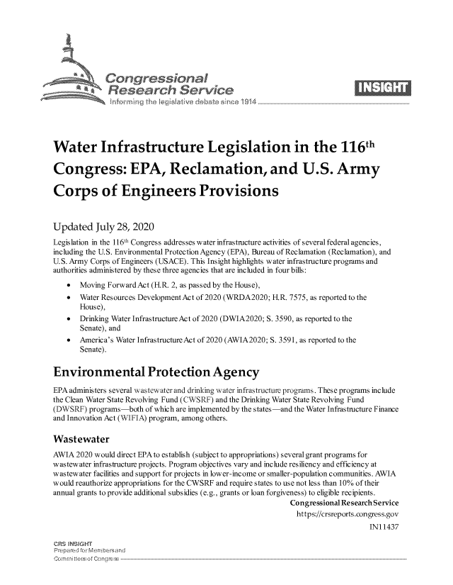 handle is hein.crs/govdbfu0001 and id is 1 raw text is: 









              Researh Setwkc





Water Infrastructure Legislation in the 116th

Congress: EPA, Reclamation, and U.S. Army

Corps of Engineers Provisions



Updated July 28, 2020
Legislation in the 116th Congress addresses water infrastructure activities of several federal agencies,
including the U.S. Environmental Protection Agency (EPA), Bureau of Reclamation (Reclamation), and
U.S. Army Corps of Engineers (USACE). This Insight highlights water infrastructure programs and
authorities administered by these three agencies that are included in four bills:
   *   Moving ForwardAct (FR. 2, as passed by the House),
   * Water Resources Development Act of 2020 (WRDA2020; H.R. 7575, as reported to the
       House),
   *   Drinking Water Infrastructure Act of 2020 (DWIA2020; S. 3590, as reported to the
       Senate), and
   *   America's Water Infrastructure Act of 2020 (AWIA2020; S. 3591, as reported to the
       Senate).


Environmental Protection Agency

EPA administers several wastewater and drinking water infrastructure programs. These programs include
the Clean Water State Revolving Fund (CWSRF) and the Drinking Water State Revolving Fund
(DWSRF) programs-both of which are implemented by the states-and the Water Infrastructure Finance
and Innovation Act (WIFIA) program, among others.

Wastewater
AWIA 2020 would direct EPA to establish (subject to appropriations) several grant programs for
wastewater infrastructure projects. Program objectives vary and include resiliency and efficiency at
wastewater facilities and support for projects in lower-income or smaller-population communities. AWIA
would reauthorize appropriations for the CWSRF and require states to use not less than 10% of their
annual grants to provide additional subsidies (e.g., grants or loan forgiveness) to eligible recipients.
                                                          Congressional Re search Service
                                                            https://crsreports.congress.gov
                                                                              IN11437

CRS MN GHT
Prepa red M. Membersand
Com0 , fti esefmo  gCo n  r -------------------------------------------------------------------------------------------------------------------------------------------------------------------------- - - - - - - - - - - - - - - - - - - - - - - - - - - - - - - - -


