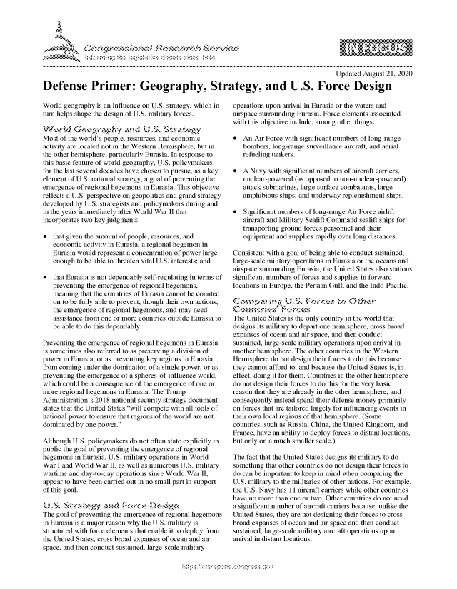 handle is hein.crs/govdbld0001 and id is 1 raw text is: 




FF.


                                                                                          Updated August 21, 2020

Defense Primer: Geography, Strategy, and U.S. Force Design


World geography  is an influence on U.S. strategy, which in
turn helps shape the design of U.S. military forces.

World Geographya-nd            USV   Strategy
Most of the world's people, resources, and economic
activity are located not in the Western Hemisphere, but in
the other hemisphere, particularly Eurasia. In response to
this basic feature of world geography, U.S. policymakers
for the last several decades have chosen to pursue, as a key
element of U.S. national strategy, a goal of preventing the
emergence of regional hegemons in Eurasia. This objective
reflects a U.S. perspective on geopolitics and grand strategy
developed by U.S. strategists and policymakers during and
in the years immediately after World War II that
incorporates two key judgments:

*  that given the amount of people, resources, and
   economic  activity in Eurasia, a regional hegemon in
   Eurasia would represent a concentration of power large
   enough to be able to threaten vital U.S. interests; and

*  that Eurasia is not dependably self-regulating in terms of
   preventing the emergence of regional hegemons,
   meaning  that the countries of Eurasia cannot be counted
   on to be fully able to prevent, though their own actions,
   the emergence of regional hegemons, and may need
   assistance from one or more countries outside Eurasia to
   be able to do this dependably.

Preventing the emergence of regional hegemons in Eurasia
is sometimes also referred to as preserving a division of
power in Eurasia, or as preventing key regions in Eurasia
from coming under the domination of a single power, or as
preventing the emergence of a spheres-of-influence world,
which could be a consequence of the emergence of one or
more regional hegemons in Eurasia. The Trump
Administration's 2018 national security strategy document
states that the United States will compete with all tools of
national power to ensure that regions of the world are not
dominated by one power.

Although U.S. policymakers do not often state explicitly in
public the goal of preventing the emergence of regional
hegemons  in Eurasia, U.S. military operations in World
War  I and World War II, as well as numerous U.S. military
wartime and day-to-day operations since World War II,
appear to have been carried out in no small part in support
of this goal.

US, Strategy and Force Design
The goal of preventing the emergence of regional hegemons
in Eurasia is a major reason why the U.S. military is
structured with force elements that enable it to deploy from
the United States, cross broad expanses of ocean and air
space, and then conduct sustained, large-scale military


operations upon arrival in Eurasia or the waters and
airspace surrounding Eurasia. Force elements associated
with this objective include, among other things:

*  An  Air Force with significant numbers of long-range
   bombers, long-range surveillance aircraft, and aerial
   refueling tankers.

*  A Navy  with significant numbers of aircraft carriers,
   nuclear-powered (as opposed to non-nuclear-powered)
   attack submarines, large surface combatants, large
   amphibious ships, and underway replenishment ships.

*  Significant numbers of long-range Air Force airlift
   aircraft and Military Sealift Command sealift ships for
   transporting ground forces personnel and their
   equipment and supplies rapidly over long distances.

Consistent with a goal of being able to conduct sustained,
large-scale military operations in Eurasia or the oceans and
airspace surrounding Eurasia, the United States also stations
significant numbers of forces and supplies in forward
locations in Europe, the Persian Gulf, and the Indo-Pacific.

Comparing Uw       S.  For  es  to  other
  Coutries' Foces
The United States is the only country in the world that
designs its military to depart one hemisphere, cross broad
expanses of ocean and air space, and then conduct
sustained, large-scale military operations upon arrival in
another hemisphere. The other countries in the Western
Hemisphere  do not design their forces to do this because
they cannot afford to, and because the United States is, in
effect, doing it for them. Countries in the other hemisphere
do not design their forces to do this for the very basic
reason that they are already in the other hemisphere, and
consequently instead spend their defense money primarily
on forces that are tailored largely for influencing events in
their own local regions of that hemisphere. (Some
countries, such as Russia, China, the United Kingdom, and
France, have an ability to deploy forces to distant locations,
but only on a much smaller scale.)

The fact that the United States designs its military to do
something that other countries do not design their forces to
do can be important to keep in mind when comparing the
U.S. military to the militaries of other nations. For example,
the U.S. Navy has 11 aircraft carriers while other countries
have no more than one or two. Other countries do not need
a significant number of aircraft carriers because, unlike the
United States, they are not designing their forces to cross
broad expanses of ocean and air space and then conduct
sustained, large-scale military aircraft operations upon
arrival in distant locations.


         p\w  -- , gn'a', goo
mppm qq\
a              , q
'S              I
11LULANJILiN,


