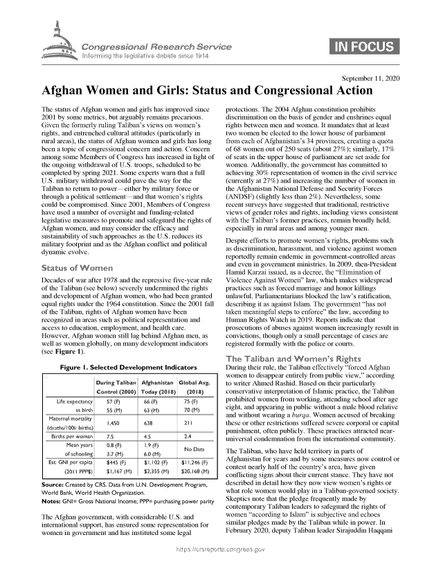 handle is hein.crs/govdbrd0001 and id is 1 raw text is: 




01;0i E.$~                                  &


                                                                                              September 11, 2020

Afghan Women and Girls: Status and Congressional Action


The status of Afghan women and girls has improved since
2001 by some metrics, but arguably remains precarious.
Given the formerly ruling Taliban's views on women's
rights, and entrenched cultural attitudes (particularly in
rural areas), the status of Afghan women and girls has long
been a topic of congressional concern and action. Concern
among some Members of Congress has increased in light of
the ongoing withdrawal of U.S. troops, scheduled to be
completed by spring 2021. Some experts warn that a full
U.S. military withdrawal could pave the way for the
Taliban to return to power either by military force or
through a political settlement and that women's rights
could be compromised. Since 2001, Members of Congress
have used a number of oversight and funding-related
legislative measures to promote and safeguard the rights of
Afghan women, and may consider the efficacy and
sustainability of such approaches as the U.S. reduces its
military footprint and as the Afghan conflict and political
dynamic evolve.



Decades of war after 1978 and the repressive five-year rule
of the Taliban (see below) severely undermined the rights
and development of Afghan women, who had been granted
equal rights under the 1964 constitution. Since the 2001 fall
of the Taliban, rights of Afghan women have been
recognized in areas such as political representation and
access to education, employment, and health care.
However, Afghan women still lag behind Afghan men, as
well as women globally, on many development indicators
(see Figure 1).

      Figure I. Selected Development Indicators

                 DuringTafban iAthans~tan Goba Atg.
                 Contrat (2000) i:TodaY (2 f&): (2O18)
     Ute,,, p-. ctmtry:  57 (F)  :  66 (E)   75 (fi
             ' h!    5          i   N) 0 (M








Source: Created by CRS. Data from U.N. Development Program,
World Bank, World Health Organization.
Notes: GNI= Gross National Income; PPP= purchasing power parity
The Afghan government, with considerable U.S. and
international support, has ensured some representation for

women in government and has instituted some legal


protections. The 2004 Afghan constitution prohibits
discrimination on the basis of gender and enshrines equal
rights between men and women. It mandates that at least
two women be elected to the lower house of parliament
from each of Afghanistan's 34 provinces, creating a quota
of 68 women out of 250 seats (about 27%); similarly, 17%
of seats in the upper house of parliament are set aside for
women. Additionally, the government has committed to
achieving 30% representation of women in the civil service
(currently at 27%) and increasing the number of women in
the Afghanistan National Defense and Security Forces
(ANDSF) (slightly less than 2%). Nevertheless, some
recent surveys have suggested that traditional, restrictive
views of gender roles and rights, including views consistent
with the Taliban's former practices, remain broadly held,
especially in rural areas and among younger men.
Despite efforts to promote women's rights, problems such
as discrimination, harassment, and violence against women
reportedly remain endemic in government-controlled areas
and even in government ministries. In 2009, then-President
Hamid Karzai issued, as a decree, the Elimination of
Violence Against Women law, which makes widespread
practices such as forced marriage and honor killings
unlawful. Parliamentarians blocked the law's ratification,
describing it as against Islam. The government has not
taken meaningful steps to enforce the law, according to
Human Rights Watch in 2019. Reports indicate that
prosecutions of abuses against women increasingly result in
convictions, though only a small percentage of cases are
registered formally with the police or courts.


During their rule, the Taliban effectively forced Afghan
women to disappear entirely from public view, according
to writer Ahmed Rashid. Based on their particularly
conservative interpretation of Islamic practice, the Taliban
prohibited women from working, attending school after age
eight, and appearing in public without a male blood relative
and without wearing a burqa. Women accused of breaking
these or other restrictions suffered severe corporal or capital
punishment, often publicly. These practices attracted near-
universal condemnation from the international community.
The Taliban, who have held territory in parts of
Afghanistan for years and by some measures now control or
contest nearly half of the country's area, have given
conflicting signs about their current stance. They have not
described in detail how they now view women's rights or
what role women would play in a Taliban-governed society.
Skeptics note that the pledge frequently made by
contemporary Taliban leaders to safeguard the rights of
women according to Islam is subjective and echoes
similar pledges made by the Taliban while in power. In
February 2020, deputy Taliban leader Sirajuddin Haqqani


         p\w gnom ggmm
mppm qq\
a             , q
'S             I
11LULANUALiN,


