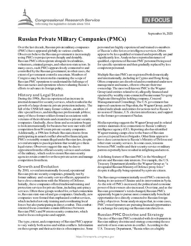 handle is hein.crs/govdbwe0001 and id is 1 raw text is: 




xa    S
        1,k


Russian Private Military Companies (PMCs)


Over the last decade, Russian private military companies
(PMCs) have appeared globally in various conflicts.
Observers believe theRussiangovernment is increasingly
using PMCs to project power cheaply and deniably.
Russian PMCs often operate alongside local militias,
volunteers, criminal groups, and other non-state actors. In
many cases, such PMCs appear closely connected to and
controlled by the Russian government; in other cases, the
extent of government controlis uncertain. Members of
Congress may be interestedin examining the scope of
Russian PMC operations to understand the fullrange of
Russian tactics and operations when evaluating Russia's
efforts to advance its foreign policy.


During the 1990s, Rus sia experienced an increase in
internal demand for security services, which resulted in the
growth of a large domestic private protection industry. The
fall of the USSR left many former soldiers, members of
elite special forces, andintelligence professionals jobless;
many of these former soldiers formed as sociations with
veterans of their old units and created new private security
companies. Gradually, these firms and as sociations began
to look internationally forbusiness but were met with stiff
competition fromWestern private security companies.
Additionally, a 1996 law forbade Russian citizens from
participating in armed conflict abroadforfmancialgain.
PMCs ostensibly remain illegal under Ru s sian law, despite
several attempts to passlegislation that would give them
legal status. Observers suggest this may be dueto
opposition fromthe official security services and sections
of the military, which seekto ensure Russians ecurity
agencies retain control over theseprivate actors and manage
competition fromthem.


By 2010, several internationally focused, operational
Russian private security companies, primarily run by
former military and security service officers, appeared to
have close connections with the Ministry of Defense.
Initially, these companies offered traditional training and
protection services for private firms, including anti-piracy
services. Often these groups worked for, orhad connections
to, Russian state-run oil and gas co mpanies. Gradually, new
companies were formed that emphasized combatservices,
which included not only training and coordinating local
forces but also participating in direct combat. This combat-
oriented focus constitutes a main difference between
Russian PMCs andWestern security contractors, which
tend to focus onlogistics and support.

The type, extent, and competency of Rus sian PMCs appear
to vary widely both across and within conflicts. Information
on these groups and their activities is often imprecise. Sonr


personnel are highly experienced and trained ex-members
ofRus sia's elite forces orintelligence services. Others
appear to be less qualified or trained and reportedly are paid
significantly less. Analysts have reported instances of
qualified, experienced Russian PMC personnel being used
for specific operations and then gradually replaced by less
competent personnel.

Multiple Russian PMCs are registered both domestically
and internationally, including in Cyprus and Hong Kong.
Often companies are dissolved and reconstituted under new
management and names, often to obscure their true
ownership. The most well-known PMC is the Wagner
Group (and entities related to it), allegedly financed and
operated by wealthy s tate-connected businessman Yevgeny
Prighozin (through his holding company, Concord
Management and Consulting). The U.S. govenment has
imposed sanctions on Prigozhin, the Wagner Group, and/or
related individuals andentities for actions tied to Russia's
invasion of Ukraine, U.S. election interference, and support
to the forner governmentofSudan.

Mediareporting suggests the Wagner Group and its related
entities maintain close connections to Russia's military
intelligence agency (GU). Reporting alsohas identified
Wagner training camps close to the b ases ofRu s sian
spetsnaz(special forces) brigades. Other firms appear to
have close connections to Rus sia's Ministry ofDefense and
other state security services. In some cases, tensions
between PMC outfits and their security service or military
patrons reportedly have resulted in infighting and arrests.

A defining feature of Rus sian PMCs is the blending of
private and Russian state interests. For example, the U.S.
Treasury Department identifies the Wagner Group as a
designated Russian Ministry of Defence proxy force
despite it allegedly being operated by a private citizen.

The Rus s ian govenment initially us ed PMCs extensively
during its invasion of Ukraine and its intervention in Syria.
As the role of PMCs increased, the political and economic
power of their owners also increased. Over time, and as the
Russian government's needs changed, Russian PMCs
apparently began to pursue more commercially beneficial
opportunities les s directly connected to Russian foreign
policy objectives. Some analysts argue that, in some cases,
PMC owner/operators are pursuing financialopportunities
in exchange for carrying out Russian statedirectives.
R,,.,, L k,, P M C D'oc It ' ., e k ,  d k':a e 4
The rise ofRus sian PMCs coincided with developments in
Russian military doctrine and strategy concerning theuse
and role of non-state actors in conflict. According to the
U.S. Treasury Department, Russia relies on a highly


A A '2


September 16, 2020


