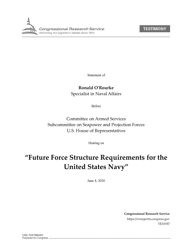 handle is hein.crs/govdbww0001 and id is 1 raw text is: 



















                  Statement of


              Ronald O'Rourke
          Specialist in Naval Affairs


                   Before


        Committee on Armed Services
Subcommittee on Seapower and Projection Forces
         U.S. House of Representatives


                  Hearing on


Future Force Structure Requirements for the

                 United States Navy


                            June 4, 2020


Congressional Research Service
https://crsreports.congress.gov
               TE10057


T     'Y


