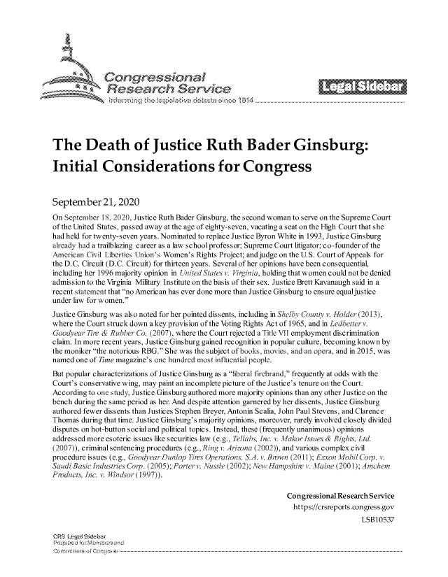 handle is hein.crs/govdbxn0001 and id is 1 raw text is: 









                  Resarh Service





The Death of Justice Ruth Bader Ginsburg:

Initial Considerations for Congress



September 21, 2020
On September 18, 2020, Justice Ruth Bader Ginsburg, the second woman to serve on the Supreme Court
of the United States, passed away at the age of eighty-seven, vacating a seat on the High Court that she
had held for twenty-seven years. Nominated to replace Justice Byron White in 1993, Justice Ginsburg
already had a trailblazing career as a law school professor; Supreme Court litigator; co-founder of the
.American Civil Liberties U-nion's Women's Rights Project; and judge on the U.S. Court of Appeals for
the D.C. Circuit (D.C. Circuit) for thirteen years. Several of her opinions have been consequential,
including her 1996 majority opinion in United States v. J'irginia, holding that women could not be denied
admission to the Virginia Military Institute on the basis of their sex. Justice Brett Kavanaugh said in a
recent statement that no Americ an has ever done more than Justice Ginsburg to ensure equaljustic e
under law for women.
Justice Ginsburg was also noted for her pointed dissents, including in Shelby Countny v. Holder (2013),
where the Court struck down a key provision of the Voting Rights Act of 1965, and in Ledbetter v.
Goodvear Thr & Rubber Go. (2007), where the Court rejected a Title VII employment discrimination
claim. In more recent years, Justice Ginsburg gained recognition in popular culture, becoming known by
the moniker the notorious RBG. She was the subject of books, movies, and an opera, and in 2015, was
named one of Time magazine's one hundred most influential people.
But popular characterizations of Justice Ginsburg as a liberal firebrand, frequently at odds with the
Court's conservative wing, may paint an incomplete picture of the Justice's tenure on the Court.
According to one study, Justice Ginsburg authored more majority opinions than any other Justice on the
bench during the same period as her. And despite attention garnered by her dissents, Justice Ginsburg
authored fewer dissents than Justices Stephen Breyer, Antonin Scalia, John Paul Stevens, and Clarence
Thomas during that time. Justice Ginsburg's majority opinions, moreover, rarely involved closely divided
disputes on hot-button social and political topics. Instead, these (frequently unanimous) opinions
addressed more esoteric issues like securities law (e.g., ie/lahs, Jm,. v. Makor Jss.-ues & Right5, Ltd
(2007)), criminal sentencing procedures (e.g., Ring v Arizona (2002)), and various complex civil
procedure issues (e.g., Goodyear Dunlop 77res Operations, S.A. v. Biown (2011); Exxon Mobil Cop. v.
Saudi Basicindustrics Corp. (2005); Porter v. Nussle (2002); New Jlanwshia v. Maine (2001); A mchem
Products, inco v. Wndsor (1997)).

                                                              Congressional Research Service
                                                                https://crsreports.congress.gov
                                                                                  LSB10537

CRS Legat Siebar
Preipa red M. -embersand
C o m m ; .. e e s o f Cen o   loC o   ---------------.. ------------------------------------------------------------------------------------------------------------------------------------------------------------------------------...........


