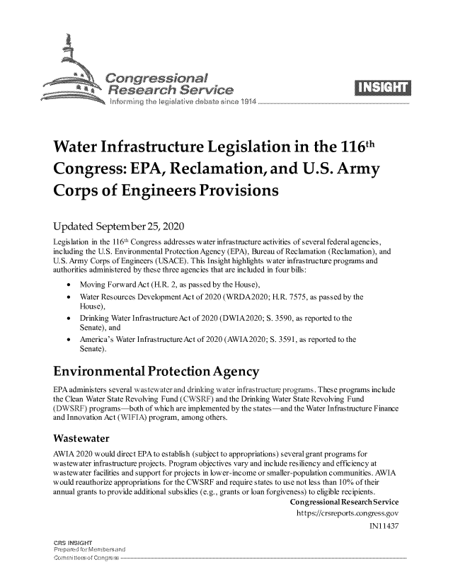 handle is hein.crs/govdcag0001 and id is 1 raw text is: 









              Researh Setwkc





Water Infrastructure Legislation in the 116th

Congress: EPA, Reclamation, and U.S. Army

Corps of Engineers Provisions



Updated September 25, 2020
Legislation in the 116th Congress addresses water infrastructure activities of several federal agencies,
including the U.S. Environmental Protection Agency (EPA), Bureau of Reclamation (Reclamation), and
U.S. Army Corps of Engineers (USACE). This Insight highlights water infrastructure programs and
authorities administered by these three agencies that are included in four bills:
   *   Moving ForwardAct (FR. 2, as passed by the House),
   * Water Resources Development Act of 2020 (WRDA2020; FR. 7575, as passed by the
       House),
   *   Drinking Water InfrastructureAct of 2020 (DWIA2020; S. 3590, as reported to the
       Senate), and
   *   America's Water Infrastructure Act of 2020 (AWIA2020; S. 3591, as reported to the
       Senate).


Environmental Protection Agency

EPA administers several wastewater and drinking water infrastructure programs. These programs include
the Clean Water State Revolving Fund (CWSRF) and the Drinking Water State Revolving Fund
(DWSRF) programs-both of which are implemented by the states-and the Water Infrastructure Finance
and Innovation Act (WIFIA) program, among others.

Wastewater
AWIA 2020 would direct EPA to establish (subject to appropriations) several grant programs for
wastewater infrastructure projects. Program objectives vary and include resiliency and efficiency at
wastewater facilities and support for projects in lower-income or smaller-population communities. AWIA
would reauthorize appropriations for the CWSRF and require states to use not less than 10% of their
annual grants to provide additional subsidies (e.g., grants or loan forgiveness) to eligible recipients.
                                                          Congressional Re search Service
                                                            https://crsreports.congress.gov
                                                                              IN11437

CRS MN GHT
Prepa red M. Membersand
Com0 , fti esefmo  gCo n  r -------------------------------------------------------------------------------------------------------------------------------------------------------------------------- - - - - - - - - - - - - - - - - - - - - - - - - - - - - - - - -


