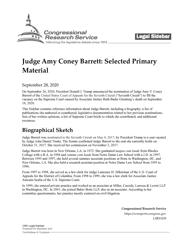 handle is hein.crs/govdcai0001 and id is 1 raw text is: 









                  Resarh Service






Judge Amy Coney Barrett: Selected Primary

Material



September 28, 2020
On September 26, 2020, President Donald J. Trump announced the nomination of Judge Amy V. Coney
Barrett of the United States Court of Appeals for the Seventh Circuit (Seventh Circuit) to fill the
vacancy on the Supreme Court caused by Associate Justice Ruth Bader Ginsburg's death on September
18, 2020.
This Sidebar contains reference information about Judge Barrett, including a biography; a list of
publications she authored or coauthored; legislative documentation related to her previous nominations;
lists of her written opinions; a list of Supreme Court briefs to which she contributed; and additional
resources.


Biographical Sketch

Judge Barrett was nominated to the Seventh Circuit on May 8, 2017, by President Trump to a seat vacated
by Judge John Daniel Tinder. The Senate confirmed Judge Barrett to the seat she currently holds on
October 31, 2017. She received her commission on November 2, 2017.
Judge Barrett was born in New Orleans, LA, in 1972. She graduated magna cure laude from Rhodes
College with a B.A. in 1994 and summa cure laude from Notre Dame Law School with a J.D. in 1997.
Between 1995 and 1997, she held several summer associate positions at firms in Washington, DC, and
New Orleans, LA. She also held a research assistant position at Notre Dame Law School from 1995 to
1996.
From 1997 to 1998, she served as a law clerk for Judge Laurence H. Silberman of the U.S. Court of
Appeals for the District of Columbia. From 1998 to 1999, she was a law clerk for Associate Justice
Antonin Scalia of the U.S. Supreme Court.
In 1999, she entered private practice and worked as an associate at Miller, Cassidy, Larroca & Lewin LLP
in Washington, DC. In 2001, she joined Baker Botts LLP, also as an associate. According to her
committee questionnaire, her practice mostly centered on civil litigation.



                                                               Congressional Research Service
                                                               https://crsreports.congress.gov
                                                                                   LSB10539

CRS LegM Sideba
Prepaimed for Mernbei-s and
Comrm ttees  of Coqgr ss  ----------------------------------------------------------------------------------------------------------------------------------------------------------------------------------------


