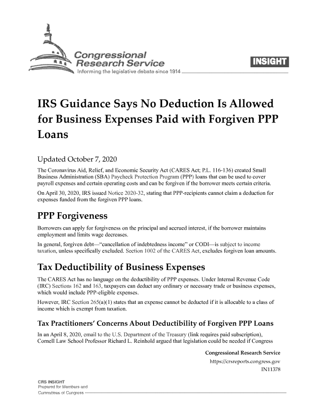 handle is hein.crs/govdcde0001 and id is 1 raw text is: 









             Researh Sevice






IRS Guidance Says No Deduction Is Allowed

for Business Expenses Paid with Forgiven PPP

Loans



Updated October 7, 2020
The Coronavirus Aid, Relief, and Economic Security Act (CARES Act; P.L. 116-136) created Small
Business Administration (SBA) Paycheck Protection Program (PPP) loans that can be used to cover
payroll expenses and certain operating costs and can be forgiven if the borrower meets certain criteria.
On April 30, 2020, IRS issued Notice 2020-32, stating that PPP-recipients cannot claim a deduction for
expenses funded from the forgiven PPP loans.


PPP Forgiveness

Borrowers can apply for forgiveness on the principal and accrued interest, if the borrower maintains
employment and limits wage decreases.
In general, forgiven debt--cancellation of indebtedness income or CODI-is subject to income
taxation, unless specifically excluded. Section 1002 of the CARES Act, excludes forgiven loan amounts.


Tax Deductibility of Business Expenses

The CARES Act has no language on the deductibility of PPP expenses. Under Internal Revenue Code
(IRC) Sections 162 and 163, taxpayers can deduct any ordinary or necessary trade or business expenses,
which would include PPP-eligible expenses.
However, IRC Section 265(a)(1) states that an expense cannot be deducted if it is allocable to a class of
income which is exempt from taxation.

Tax Practitioners' Concerns About Deductibility of Forgiven PPP Loans

In an April 8, 2020, email to the U.S. Department of te Treasury (link requires paid subscription),
Cornell Law School Professor Richard L. Reinhold argued that legislation could be needed if Congress

                                                          Congressional Research Service
                                                            https://crsreports.congress.gov
                                                                             IN11378

CRS NStGHT
Prepaimed for Mernbei-s and
Committees 4 o.  C- --q . . . . . . . . . .. ..--------------------------------------------------------------------------------------------------------------------------------------------------------------------


