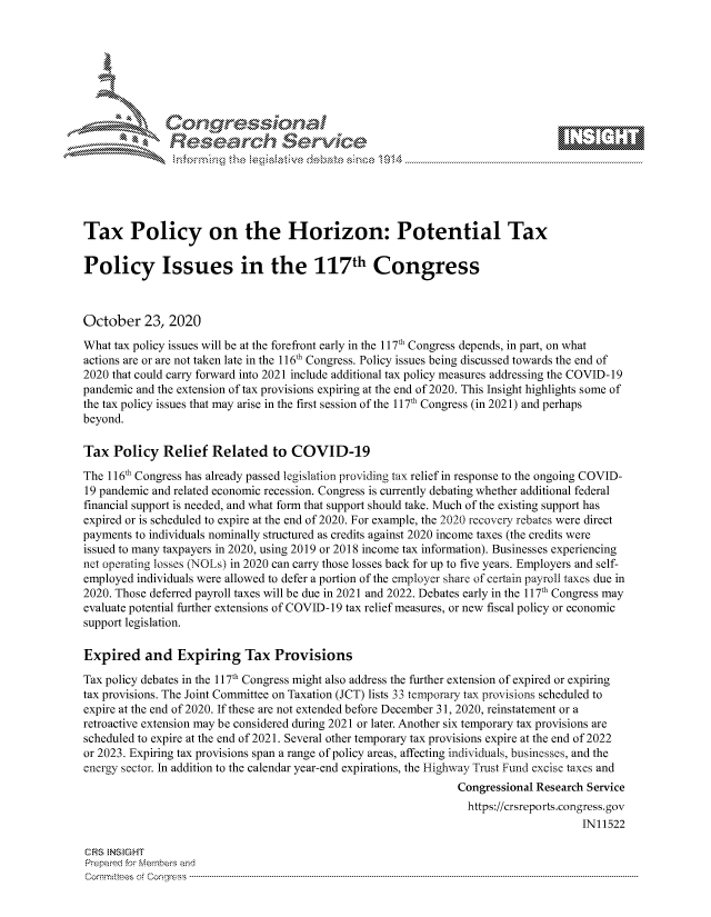 handle is hein.crs/govdcjc0001 and id is 1 raw text is: 







              SConr essional
              Research Servik






Tax Policy on the Horizon: Potential Tax

Policy Issues in the 117th Congress



October   23,  2020

What tax policy issues will be at the forefront early in the 117th Congress depends, in part, on what
actions are or are not taken late in the 116th Congress. Policy issues being discussed towards the end of
2020 that could carry forward into 2021 include additional tax policy measures addressing the COVID-19
pandemic and the extension of tax provisions expiring at the end of 2020. This Insight highlights some of
the tax policy issues that may arise in the first session of the 117th Congress (in 2021) and perhaps
beyond.

Tax  Policy   Relief  Related   to COVID-19

The 116th Congress has already passed legislation providing tax relief in response to the ongoing COVID-
19 pandemic and related economic recession. Congress is currently debating whether additional federal
financial support is needed, and what form that support should take. Much of the existing support has
expired or is scheduled to expire at the end of 2020. For example, the 2020 recovery rebates were direct
payments to individuals nominally structured as credits against 2020 income taxes (the credits were
issued to many taxpayers in 2020, using 2019 or 2018 income tax information). Businesses experiencing
net operating losses (NOLs) in 2020 can carry those losses back for up to five years. Employers and self-
employed individuals were allowed to defer a portion of the employer share of certain payroll taxes due in
2020. Those deferred payroll taxes will be due in 2021 and 2022. Debates early in the 117th Congress may
evaluate potential further extensions of COVID-19 tax relief measures, or new fiscal policy or economic
support legislation.

Expired and Expiring Tax Provisions

Tax policy debates in the 117t Congress might also address the further extension of expired or expiring
tax provisions. The Joint Committee on Taxation (JCT) lists 33 temporary tax provisions scheduled to
expire at the end of 2020. If these are not extended before December 31, 2020, reinstatement or a
retroactive extension may be considered during 2021 or later. Another six temporary tax provisions are
scheduled to expire at the end of 2021. Several other temporary tax provisions expire at the end of 2022
or 2023. Expiring tax provisions span a range of policy areas, affecting individuals, businesses, and the
energy sector. In addition to the calendar year-end expirations, the Highway Trust Fund excise taxes and
                                                                Congressional Research Service
                                                                https://crsreports.congress. gov
                                                                                     IN11522

CRS INS GHT
Prepared for Members and
Commi:tees oCf Conres--- ------------------------------------- -------------------------------------------------------


