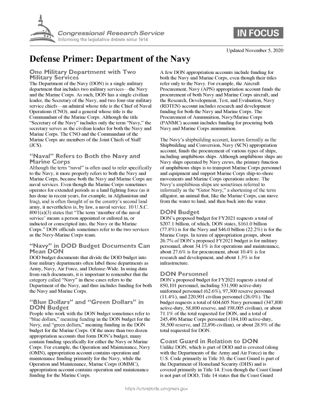 handle is hein.crs/govdclh0001 and id is 1 raw text is: 





            Cefense PiEesDearch eocte




Defense Primer: Department of the Navy


The Department of the Navy (DON) is a single military
department that includes two military services the Navy
and the Marine Corps. As such, DON has a single civilian
leader, the Secretary of the Navy, and two four-star military
service chiefs an admiral whose title is the Chief of Naval
Operations (CNO), and a general whose title is the
Commandant  of the Marine Corps. Although the title
Secretary of the Navy includes only the term Navy, the
secretary serves as the civilian leader for both the Navy and
Marine Corps. The CNO and the Commandant  of the
Marine Corps are members of the Joint Chiefs of Staff
(JCS).


marine Corps
Although the term naval is often used to refer specifically
to the Navy, it more properly refers to both the Navy and
Marine Corps, because both the Navy and Marine Corps are
naval services. Even though the Marine Corps sometimes
operates for extended periods as a land fighting force (as it
has done in recent years, for example, in Afghanistan and
Iraq), and is often thought of as the country's second land
army, it nevertheless is, by law, a naval service. 10 U.S.C.
8001(a)(3) states that The term 'member of the naval
service' means a person appointed or enlisted in, or
inducted or conscripted into, the Navy or the Marine
Corps. DON  officials sometimes refer to the two services
as the Navy-Marine Corps team.


ME3an   DON
DOD  budget documents that divide the DOD budget into
four military departments often label those departments as
Army, Navy, Air Force, and Defense-Wide. In using data
from such documents, it is important to remember that the
category called Navy in these cases refers to the
Department of the Navy, and thus includes funding for both
the Navy and Marine Corps.

lue Do     ran d G reen D\>.. c\. in
DON Budget
People who work with the DON budget sometimes refer to
blue dollars, meaning funding in the DON budget for the
Navy, and green dollars, meaning funding in the DON
budget for the Marine Corps. Of the more than two dozen
appropriation accounts that form DON's budget, many
contain funding specifically for either the Navy or Marine
Corps. For example, the Operation and Maintenance, Navy
(OMN),  appropriation account contains operation and
maintenance funding primarily for the Navy, while the
Operation and Maintenance, Marine Corps (OMMC),
appropriation account contains operation and maintenance
funding for the Marine Corps.


   \  \\\\\\\\\\\\\  \\ \\\
           \\\'\\
      L N \ \I  \N, \ \\ \ \ Q\\  \\\   \\\
. . . . . . . . . . . . . . . . . . . . . . . . . . . . . . . . . . . . . . . . . . . . . . . . . . . . . . . . . . .
Updated November  5, 2020


A few DON  appropriation accounts include funding for
both the Navy and Marine Corps, even though their titles
refer only to the Navy. For example, the Aircraft
Procurement, Navy (APN) appropriation account funds the
procurement of both Navy and Marine Corps aircraft, and
the Research, Development, Test, and Evaluation, Navy
(RDTEN)  account includes research and development
funding for both the Navy and Marine Corps. The
Procurement of Ammunition, Navy/Marine Corps
(PANMC)   account includes funding for procuring both
Navy and Marine Corps ammunition.

The Navy's shipbuilding account, known formally as the
Shipbuilding and Conversion, Navy (SCN) appropriation
account, funds the procurement of various types of ships,
including amphibious ships. Although amphibious ships are
Navy ships operated by Navy crews, the primary function
of amphibious ships is to transport Marine Corps personnel
and equipment and support Marine Corps ship-to-shore
movements  and Marine Corps operations ashore. The
Navy's amphibious ships are sometimes referred to
informally as the Gator Navy, a shortening of the term
alligator, an animal that, like the Marine Corps, can move
from the water to land, and then back into the water.

DON Budget
DON's  proposed budget for FY2021 requests a total of
$207.1 billion, of which, DON states, $161.0 billion
(77.8%) is for the Navy and $46.0 billion (22.2%) is for the
Marine Corps. In terms of appropriation groups, about
26.7% of DON's  proposed FY2021 budget is for military
personnel, about 34.1 % is for operations and maintenance,
about 27.6% is for procurement, about 10.4% is for
research and development, and about 1.3% is for
infrastructure.

DON Persnne
DON's  proposed budget for FY2021 requests a total of
850,101 personnel, including 531,900 active-duty
uniformed personnel (62.6%), 97,300 reserve personnel
(11.4%), and 220,901 civilian personnel (26.0%). The
budget requests a total of 604,605 Navy personnel (347,800
active-duty, 58,800 reserve, and 198,005 civilian), or about
71.1% of the total requested for DON, and a total of
245,496 Marine Corps personnel (184,100 active-duty,
38,500 reserve, and 22,896 civilian), or about 28.9% of the
total requested for DON.

Coast   G     r     RdEatn to DON
Unlike DON, which is part of DOD and is covered (along
with the Departments of the Army and Air Force) in the
U.S. Code primarily in Title 10, the Coast Guard is part of
the Department of Homeland Security (DHS) and is
covered primarily in Title 14. Even though the Coast Guard
is not part of DOD, Title 14 states that the Coast Guard


