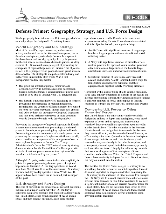 handle is hein.crs/govdcli0001 and id is 1 raw text is: 




*


                                                                                        Updated November   5, 2020

Defense Primer: Geography, Strategy, and U.S. Force Design


World  geography is an influence on U.S. strategy, which in
turn helps shape the design of U.S. military forces.
Workd G       ograp`hyS   ad   U.S~  at  str`ategy
     VV ..                       .     \  .-4 
Most of the world's people, resources, and economic
activity are located not in the Western Hemisphere, but in
the other hemisphere, particularly Eurasia. In response to
this basic feature of world geography, U.S. policymakers
for the last several decades have chosen to pursue, as a key
element of U.S. national strategy, a goal of preventing the
emergence  of regional hegemons in Eurasia. This objective
reflects a U.S. perspective on geopolitics and grand strategy
developed by U.S. strategists and policymakers during and
in the years immediately after World War II that
incorporates two key judgments:

  that given the amount of people, resources, and
   economic  activity in Eurasia, a regional hegemon in
   Eurasia would represent a concentration of power large
   enough  to be able to threaten vital U.S. interests; and

  that Eurasia is not dependably self-regulating in terms of
   preventing the emergence of regional hegemons,
   meaning  that the countries of Eurasia cannot be counted
   on to be fully able to prevent, though their own choices
   and other actions, the emergence of regional hegemons,
   and may  need assistance from one or more countries
   outside Eurasia to be able to do this dependably.

Preventing the emergence of regional hegemons in Eurasia
is sometimes also referred to as preserving a division of
power in Eurasia, or as preventing key regions in Eurasia
from coming under the domination of a single power, or as
preventing the emergence of a spheres-of-influence world,
which could be a consequence of the emergence of one or
more regional hegemons in Eurasia. The Trump
Administration's December 2017 national security strategy
document  states that the United States will compete with
all tools of national power to ensure that regions of the
world are not dominated by one power.

Although U.S. policymakers do not often state explicitly in
public the goal of preventing the emergence of regional
hegemons  in Eurasia, U.S. military operations in World
War  I and World War II, as well as numerous U.S. military
wartime and day-to-day operations since World War II,
appear to have been carried out in no small part in support
of this goal.

U.S,   $trategy and; FrceMsin
The goal of preventing the emergence of regional hegemons
in Eurasia is a major reason why the U.S. military is
structured with force elements that enable it to deploy from
the United States, cross broad expanses of ocean and air
space, and then conduct sustained, large-scale military


operations upon arrival in Eurasia or the waters and
airspace surrounding Eurasia. Force elements associated
with this objective include, among other things:

  An  Air Force with significant numbers of long-range
   bombers, long-range surveillance aircraft, and aerial
   refueling tankers.

  A Navy  with significant numbers of aircraft carriers,
   nuclear-powered (as opposed to non-nuclear-powered)
   attack submarines, large surface combatants, large
   amphibious ships, and underway replenishment ships.

  Significant numbers of long-range Air Force airlift
   aircraft and Military Sealift Command sealift ships for
   transporting ground forces personnel and their
   equipment and supplies rapidly over long distances.

Consistent with a goal of being able to conduct sustained,
large-scale military operations in Eurasia or the oceans and
airspace surrounding Eurasia, the United States also stations
significant numbers of forces and supplies in forward
locations in Europe, the Persian Gulf, and the Indo-Pacific.

~Cmp~ring ULSt Foce             to      he
  C Lutries'     oces
The United States is the only country in the world that
designs its military to depart one hemisphere, cross broad
expanses of ocean and air space, and then conduct
sustained, large-scale military operations upon arrival in
another hemisphere. The other countries in the Western
Hemisphere  do not design their forces to do this because
they cannot afford to, and because the United States is, in
effect, doing it for them. Countries in the other hemisphere
do not design their forces to do this for the very basic
reason that they are already in the other hemisphere, and
consequently instead spend their defense money primarily
on forces that are tailored largely for influencing events in
their own local regions of that hemisphere. (Some
countries, such as Russia, China, the United Kingdom, and
France, have an ability to deploy forces to distant locations,
but only on a much smaller scale.)

The fact that the United States designs its military to do
something that other countries do not design their forces to
do can be important to keep in mind when comparing the
U.S. military to the militaries of other nations. For example,
the U.S. Navy has 11 aircraft carriers while other countries
have no more than one or two. Other countries do not need
a significant number of aircraft carriers because, unlike the
United States, they are not designing their forces to cross
broad expanses of ocean and air space and then conduct
sustained, large-scale military aircraft operations upon
arrival in distant locations.


\\\\'\\
L N \ \I  \N, \ \\ \ \ Q\\  \\\   \\\


