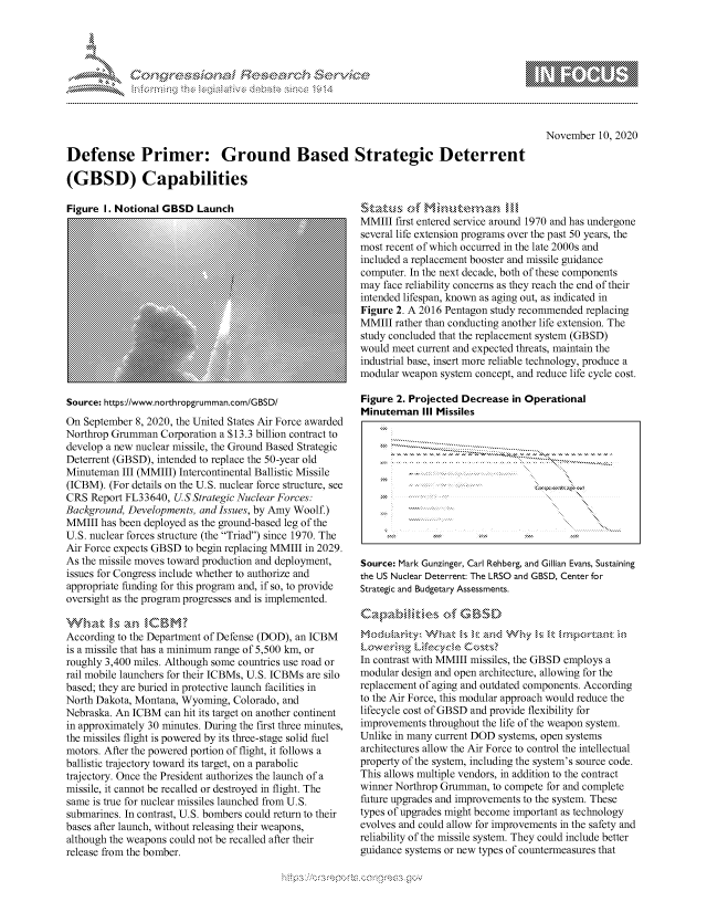 handle is hein.crs/govdclv0001 and id is 1 raw text is: 





d ~


November  10, 2020


Defense Primer: Ground Based Strategic Deterrent

(GBSD) Capabilities


Source: Mark Gunzinger, Carl Rehberg, and Gillian Evans, Sustaining
the US Nuclear Deterrent: The LRSO and GBSD, Center for
Strategic and Budgetary Assessments.



a.. .,,,,,:ca.. .\.. \                 .m  ok ::c3; n:: 'm.

In contrast with MMIII missiles, the GBSD employs a
modular design and open architecture, allowing for the
replacement of aging and outdated components. According
to the Air Force, this modular approach would reduce the
lifecycle cost of GBSD and provide flexibility for
improvements throughout the life of the weapon system.
Unlike in many current DOD systems, open systems
architectures allow the Air Force to control the intellectual
property of the system, including the system's source code.
This allows multiple vendors, in addition to the contract
winner Northrop Grumman,  to compete for and complete
future upgrades and improvements to the system. These
types of upgrades might become important as technology
evolves and could allow for improvements in the safety and
reliability of the missile system. They could include better
guidance systems or new types of countermeasures that


'Status, of Mmnu,-M,,,n
MMIII  first entered service around 1970 and has undergone
several life extension programs over the past 50 years, the
most recent of which occurred in the late 2000s and
included a replacement booster and missile guidance
computer. In the next decade, both of these components
may face reliability concerns as they reach the end of their
intended lifespan, known as aging out, as indicated in
Figure 2. A 2016 Pentagon study recommended replacing
MMIII  rather than conducting another life extension. The
study concluded that the replacement system (GBSD)
would meet current and expected threats, maintain the
industrial base, insert more reliable technology, produce a
modular weapon  system concept, and reduce life cycle cost.

Figure 2. Projected Decrease in Operational
Minuteman   III Missiles


      -----------                --------------


Figure I. Notional GBSD  Launch


Source: https://www.northropgrumman.com/GBSD/
On September 8, 2020, the United States Air Force awarded
Northrop Grumman  Corporation a $13.3 billion contract to
develop a new nuclear missile, the Ground Based Strategic
Deterrent (GBSD), intended to replace the 50-year old
Minuteman  III (MMIII) Intercontinental Ballistic Missile
(ICBM). (For details on the U. S. nuclear force structure, see
CRS  Report FL33640, U.S Strategic Nuclear Forces:
Background, Developments, and Issues, by Amy Woolf.)
MMIII  has been deployed as the ground-based leg of the
U.S. nuclear forces structure (the Triad) since 1970. The
Air Force expects GBSD to begin replacing MMIII in 2029.
As the missile moves toward production and deployment,
issues for Congress include whether to authorize and
appropriate funding for this program and, if so, to provide
oversight as the program progresses and is implemented.

whant   Is An  §,CBM'
According to the Department of Defense (DOD), an ICBM
is a missile that has a minimum range of 5,500 km, or
roughly 3,400 miles. Although some countries use road or
rail mobile launchers for their ICBMs, U.S. ICBMs are silo
based; they are buried in protective launch facilities in
North Dakota, Montana, Wyoming, Colorado, and
Nebraska. An ICBM  can hit its target on another continent
in approximately 30 minutes. During the first three minutes,
the missiles flight is powered by its three-stage solid fuel
motors. After the powered portion of flight, it follows a
ballistic trajectory toward its target, on a parabolic
trajectory. Once the President authorizes the launch of a
missile, it cannot be recalled or destroyed in flight. The
same is true for nuclear missiles launched from U. S.
submarines. In contrast, U.S. bombers could return to their
bases after launch, without releasing their weapons,
although the weapons could not be recalled after their
release from the bomber.


\n\\\\\\\\\\\\\\\ \\ \\\
    \
  \ \ \ \ \ \ \\ \ \ Q\\ \\\ \\\


