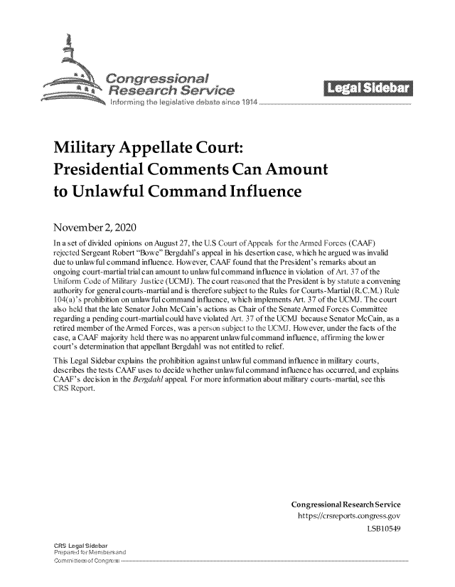 handle is hein.crs/govdcmj0001 and id is 1 raw text is: 







Cors 10a a
             $ervk


Military Appellate Court:

Presidential Comments Can Amount

to   Unlawful Command Influence



November 2, 2020
In a set of divided opinions on August 27, the U.S Court of Appeals for the Armed Forces (CAAF)
rejected Sergeant Robert Bowe Bergdahl's appeal in his desertion case, which he argued was invalid
due to unlawful command influence. However, CAAF found that the President's remarks about an
ongoing court-martial trial c an amount to unlawful command influence in violation of Art. 37 of the
Uniform Code of Military Justice (UCMJ). The court reasoned that the President is by statute a convening
authority for general courts-martial and is therefore subject to the Rules for Courts-Martial (R.C.M.) Rule
104(a)'s prohibition on unlawful command influence, which implements Art. 37 of the UCMJ. The court
also held that the late Senator John McCain's actions as Chair of the Senate Armed Forces Committee
regarding a pending court-martial could have violated Art. 37 of the UCMJ because Senator McCain, as a
retired member of the Armed Forces, was a person subject to the UCMJ. However, under the facts of the
case, a CAAF majority held there was no apparent unlawful command influence, affirming the lower
court's determination that appellant Bergdahl was not entitled to relief.
This Legal Sidebar explains the prohibition against unlawful command influence in military courts,
describes the tests CAAF uses to decide whether unlawful command influence has occurred, and explains
CAAF's decision in the Bergdahl appeal. For more information about military courts-martial, see this
CRS Report.












                                                          Congressional Research Service
                                                            https://crsreports.congress.gov
                                                                             LSB10549


CRS Leglsi&bar
Prepared :c::M nmbersand
    Cm;teof Congc ---


a


