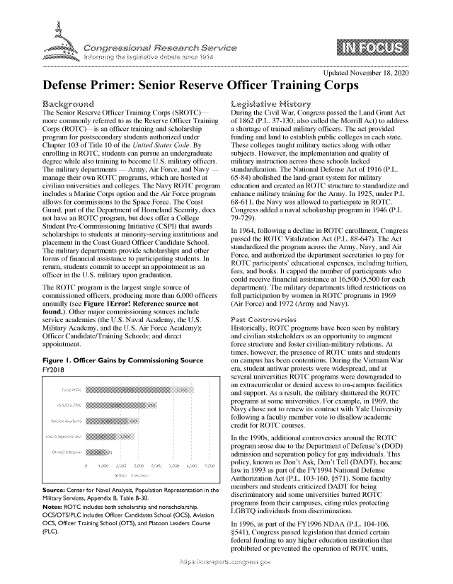 handle is hein.crs/govdcnz0001 and id is 1 raw text is: 




*


                                                                                      Updated November  18, 2020

Defense Primer: Senior Reserve Officer Training Corps


Background
The Senior Reserve Officer Training Corps (SROTC)
more commonly  referred to as the Reserve Officer Training
Corps (ROTC) is   an officer training and scholarship
program for postsecondary students authorized under
Chapter 103 of Title 10 of the United States Code. By
enrolling in ROTC, students can pursue an undergraduate
degree while also training to become U.S. military officers.
The military departments  Army,  Air Force, and Navy
manage  their own ROTC programs, which are hosted at
civilian universities and colleges. The Navy ROTC program
includes a Marine Corps option and the Air Force program
allows for commissions to the Space Force. The Coast
Guard, part of the Department of Homeland Security, does
not have an ROTC  program, but does offer a College
Student Pre-Commissioning Initiative (CSPI) that awards
scholarships to students at minority-serving institutions and
placement in the Coast Guard Officer Candidate School.
The military departments provide scholarships and other
forms of financial assistance to participating students. In
return, students commit to accept an appointment as an
officer in the U.S. military upon graduation.
The ROTC   program is the largest single source of
commissioned  officers, producing more than 6,000 officers
annually (see Figure lError! Reference source not
found.). Other major commissioning sources include
service academies (the U.S. Naval Academy, the U.S.
Military Academy, and the U.S. Air Force Academy);
Officer Candidate/Training Schools; and direct
appointment.

Figure  I. Officer Gains by Commissioning Source
FY2018


Source: Center for Naval Analysis, Population Representation in the
Military Services, Appendix B, Table B-30.
Notes: ROTC includes both scholarship and nonscholarship.
OCS/OTS/PLC includes Officer Candidates School (OCS), Aviation
OCS, Officer Training School (OTS), and Platoon Leaders Course
(PLC).


Legislative History
During the Civil War, Congress passed the Land Grant Act
of 1862 (P.L. 37-130; also called the Morrill Act) to address
a shortage of trained military officers. The act provided
funding and land to establish public colleges in each state.
These colleges taught military tactics along with other
subjects. However, the implementation and quality of
military instruction across these schools lacked
standardization. The National Defense Act of 1916 (P.L.
65-84) abolished the land-grant system for military
education and created an ROTC structure to standardize and
enhance military training for the Army. In 1925, under P.L
68-611, the Navy was allowed to participate in ROTC.
Congress added a naval scholarship program in 1946 (P.L
79-729).
In 1964, following a decline in ROTC enrollment, Congress
passed the ROTC  Vitalization Act (P.L. 88-647). The Act
standardized the program across the Army, Navy, and Air
Force, and authorized the department secretaries to pay for
ROTC   participants' educational expenses, including tuition,
fees, and books. It capped the number of participants who
could receive financial assistance at 16,500 (5,500 for each
department). The military departments lifted restrictions on
full participation by women in ROTC programs in 1969
(Air Force) and 1972 (Army and Navy).


Historically, ROTC programs have been seen by military
and civilian stakeholders as an opportunity to augment
force structure and foster civilian-military relations. At
times, however, the presence of ROTC units and students
on campus has been contentious. During the Vietnam War
era, student antiwar protests were widespread, and at
several universities ROTC programs were downgraded to
an extracurricular or denied access to on-campus facilities
and support. As a result, the military shuttered the ROTC
programs at some universities. For example, in 1969, the
Navy  chose not to renew its contract with Yale University
following a faculty member vote to disallow academic
credit for ROTC courses.
In the 1990s, additional controversies around the ROTC
program arose due to the Department of Defense's (DOD)
admission and separation policy for gay individuals. This
policy, known as Don't Ask, Don't Tell (DADT), became
law in 1993 as part of the FY1994 National Defense
Authorization Act (P.L. 103-160, §571). Some faculty
members  and students criticized DADT for being
discriminatory and some universities barred ROTC
programs from their campuses, citing rules protecting
LGBTQ   individuals from discrimination.

In 1996, as part of the FY1996 NDAA (P.L. 104-106,
§541), Congress passed legislation that denied certain
federal funding to any higher education institution that
prohibited or prevented the operation of ROTC units,


  -.-,'~-'
*.~


  \\\\\
\ N \\A\\N,\\\\ \\Q\\\\\\\ \\\\


