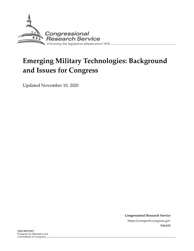 handle is hein.crs/govdcpr0001 and id is 1 raw text is: 








Lorngr-isona4

      c-N S


Emerging Military Technologies: Background

and  Issues   for Congress



Updated November 10, 2020


Congressional Research Service
https://crsreports.congress. gov
              R46458


CRS REPORT
           . ....................................................................................................................................................................................................................


