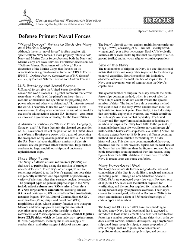 handle is hein.crs/govdcqx0001 and id is 1 raw text is: 










Defense Primer: Naval Forces


and~  1arine Corps
Although the term naval forces is often used to refer
specifically to Navy forces, it more properly refers to both
Navy  and Marine Corps forces, because both the Navy and
Marine Corps are naval services. For further discussion, see
Defense Primer: Department of the Navy. For a
discussion of the Marine Corps that focuses on its
organization as a ground-combat force, see CRS In Focus
IF10571, Defense Primer: Organization of U.S. Ground
Forces, by Barbara Salazar Torreon and Andrew Feickert.


U.S. naval forces give the United States the ability to
convert the world's oceans -a global commons that covers
more than two-thirds of the planet's surface into a
medium  of maneuver and operations for projecting U.S.
power ashore and otherwise defending U.S. interests around
the world. The ability to use the world's oceans in this
manner   and to deny other countries the use of the world's
oceans for taking actions against U.S. interests constitutes
an immense  asymmetric advantage for the United States.

As discussed elsewhere (see Defense Primer: Geography,
Strategy, and U.S. Force Design), the size and composition
of U.S. naval forces reflect the position of the United States
as a Western Hemisphere power with a goal of preventing
the emergence of regional hegemons in Eurasia. As a result,
the U.S. Navy includes significant numbers of aircraft
carriers, nuclear-powered attack submarines, large surface
combatants, large amphibious ships, and underway
replenishment ships.


The Navy's ballistic missile submarines (SSBNs) are
dedicated to performing a singular mission of strategic
nuclear deterrence. The Navy's other ships, which are
sometimes referred to as the Navy's general-purpose ships,
are generally multimission ships capable of performing a
variety of missions other than strategic nuclear deterrence.
The principal types of general-purpose ships in the Navy
include attack submarines (SSNs); aircraft carriers
(CVNs);  large surface combatants, meaning cruisers
(CGs) and destroyers (DDGs); small surface combatants,
meaning  frigates (FFGs), Littoral Combat Ships (LCSs),
mine warfare (MIW)  ships, and patrol craft (PCs);
amphibious  ships, whose primary function is to transport
Marines and their equipment and supplies to distant
operating areas and support Marine ship-to-shore
movements  and Marine operations ashore; combat logistics
force (CLF) ships, which perform underway replenishment
(UNREP)   operations, meaning the at-sea resupply of
combat ships; and other support ships of various types.


     \ \\\\\\\\\\\\\ \\ \\\
            \\\'\\
       \ \N \ \I  \N, \ \\ \ \ Q\\  \\\   \\\
. . . . . . . . . . . . . . . . . . . . . . . . . . . . . . . . . . . . . . . . . . . . . . . . . . . . . . . . . . . . . .
Updated  November  19, 2020


The Navy's aircraft carriers embark multimission carrier air
wings (CVWs)  consisting of 60+ aircraft mostly fixed-
wing aircraft, plus a few helicopters. Each CVW typically
includes 40 or more strike fighters that are capable of air-to-
ground (strike) and air-to-air (fighter) combat operations.

'Sz.      th&  Navy
The total number of ships in the Navy is a one-dimensional
metric that leaves out many other important factors bearing
on naval capability. Notwithstanding this limitation,
observers often cite the total number of ships in the U.S.
Navy  as a convenient way of summarizing the Navy's
capabilities.

The quoted number  of ships in the Navy reflects the battle
force ships counting method, which is a set of rules for
which ships count (or do not count) toward the quoted
number  of ships. The battle force ships counting method
was established in the early 1980s and has been modified
by legislation in recent years. Essentially, it includes ships
that are readily deployable overseas, and which contribute
to the Navy's overseas combat capability. The Naval
History and Heritage Command  maintains a database on
numbers  of ships in the Navy from 1886 to the present. (It
is available here: https://www.history.navy.mil/research/
histories/ship-histories/us-ship-force-levels.html.) Since this
database extends back to 1886, it uses a different counting
method  that is more suitable for working with older
historical data. This alternate counting method, however,
produces, for the 1980s onwards, figures for the total size of
the Navy that are different than the figures produced by the
battle force ships counting method. For this reason, using
figures from the NHHC database to quote the size of the
Navy  in recent years can cause confusion.

Navy Fo(rceLevE3- Goa
The Navy  determines its force-level goal the size and
composition of the fleet it would like to reach and maintain
in coming years  through a Force Structure Analysis
(FSA). FSAs  are conducted every few years. For each type
of ship, the FSA calculates the number required for
warfighting, and the number required for maintaining day-
to-day forward-deployed presence overseas. The Navy's
current force-level goal, released in December 2016, is to
reach and maintain a fleet of 355 battle force ships of
certain types and numbers.

The Navy  and DOD  since 2019 have been working to
develop a new Navy force-level goal that is expected to
introduce at least some elements of a new fleet architecture
featuring a smaller proportion of larger ships (such as large-
deck aircraft carriers, cruisers, destroyers, large amphibious
ships, and large resupply ships); a larger proportion of
smaller ships (such as frigates, corvettes, smaller
amphibious ships, smaller resupply ships, and perhaps



