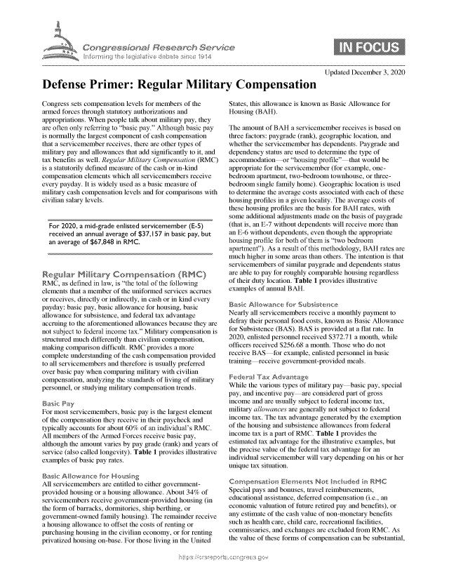 handle is hein.crs/govdcre0001 and id is 1 raw text is: 




*


Updated December  3, 2020


Defense Primer: Regular Military Compensation


Congress sets compensation levels for members of the
armed forces through statutory authorizations and
appropriations. When people talk about military pay, they
are often only referring to basic pay. Although basic pay
is normally the largest component of cash compensation
that a servicemember receives, there are other types of
military pay and allowances that add significantly to it, and
tax benefits as well. Regular Military Compensation (RMC)
is a statutorily defined measure of the cash or in-kind
compensation elements which all servicemembers receive
every payday. It is widely used as a basic measure of
military cash compensation levels and for comparisons with
civilian salary levels.


  For 2020, a mid-grade enlisted servicemember (E-5)
  received an annual average of $37, I 57 in basic pay, but
  an average of $67,848 in RMC.




RMC,  as defined in law, is the total of the following
elements that a member of the uniformed services accrues
or receives, directly or indirectly, in cash or in kind every
payday: basic pay, basic allowance for housing, basic
allowance for subsistence, and federal tax advantage
accruing to the aforementioned allowances because they are
not subject to federal income tax. Military compensation is
structured much differently than civilian compensation,
making comparison difficult. RMC provides a more
complete understanding of the cash compensation provided
to all servicemembers and therefore is usually preferred
over basic pay when comparing military with civilian
compensation, analyzing the standards of living of military
personnel, or studying military compensation trends.

asc   Pay
For most servicemembers, basic pay is the largest element
of the compensation they receive in their paycheck and
typically accounts for about 60% of an individual's RMC.
All members of the Armed Forces receive basic pay,
although the amount varies by pay grade (rank) and years of
service (also called longevity). Table 1 provides illustrative
examples of basic pay rates.

Basic loac       or   ', kusing
All servicemembers are entitled to either government-
provided housing or a housing allowance. About 34% of
servicemembers receive government-provided housing (in
the form of barracks, dormitories, ship berthing, or
government-owned  family housing). The remainder receive
a housing allowance to offset the costs of renting or
purchasing housing in the civilian economy, or for renting
privatized housing on-base. For those living in the United


States, this allowance is known as Basic Allowance for
Housing (BAH).

The amount of BAH  a servicemember receives is based on
three factors: paygrade (rank), geographic location, and
whether the servicemember has dependents. Paygrade and
dependency status are used to determine the type of
accommodation    or housing profile that would be
appropriate for the servicemember (for example, one-
bedroom  apartment, two-bedroom townhouse, or three-
bedroom  single family home). Geographic location is used
to determine the average costs associated with each of these
housing profiles in a given locality. The average costs of
these housing profiles are the basis for BAH rates, with
some additional adjustments made on the basis of paygrade
(that is, an E-7 without dependents will receive more than
an E-6 without dependents, even though the appropriate
housing profile for both of them is two bedroom
apartment). As a result of this methodology, BAH rates are
much  higher in some areas than others. The intention is that
servicemembers of similar paygrade and dependents status
are able to pay for roughly comparable housing regardless
of their duty location. Table 1 provides illustrative
examples of annual BAH.

Es`it Ai owance   for Subsis ene
Nearly all servicemembers receive a monthly payment to
defray their personal food costs, known as Basic Allowance
for Subsistence (BAS). BAS is provided at a flat rate. In
2020, enlisted personnel received $372.71 a month, while
officers received $256.68 a month. Those who do not
receive BAS   for example, enlisted personnel in basic
training receive government-provided meals.

Federal  TaxAdatg
While the various types of military pay basic pay, special
pay, and incentive pay are considered part of gross
income and are usually subject to federal income tax,
military allowances are generally not subject to federal
income tax. The tax advantage generated by the exemption
of the housing and subsistence allowances from federal
income tax is a part of RMC. Table 1 provides the
estimated tax advantage for the illustrative examples, but
the precise value of the federal tax advantage for an
individual servicemember will vary depending on his or her
unique tax situation.

       Comenstin EemetsNot   nc kded ,:n RMC
Special pays and bonuses, travel reimbursements,
educational assistance, deferred compensation (i.e., an
economic valuation of future retired pay and benefits), or
any estimate of the cash value of non-monetary benefits
such as health care, child care, recreational facilities,
commissaries, and exchanges are excluded from RMC. As
the value of these forms of compensation can be substantial,


Mips:------------------.-, g-v


