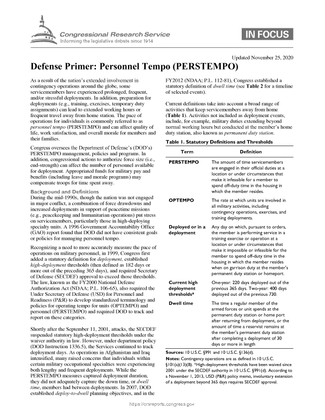 handle is hein.crs/govdcrp0001 and id is 1 raw text is: 




              *                           ~
~ tiE>sct~rch $3c ~
           ....................
 >30 ~1$                d ~ C.Th~c.),Mk~


                                                                                       Updated November  25, 2020

Defense Primer: Personnel Tempo (PERSTEMPO)


As a result of the nation's extended involvement in
contingency operations around the globe, some
servicemembers  have experienced prolonged, frequent,
and/or stressful deployments. In addition, preparation for
deployments  (e.g., training, exercises, temporary duty
assignments) can lead to extended working hours or
frequent travel away from home station. The pace of
operations for individuals is commonly referred to as
personnel tempo (PERSTEMPO) and can affect   quality of
life, work satisfaction, and overall morale for members and
their families.
Congress oversees the Department of Defense's (DOD's)
PERSTEMPO management, policies and programs. In
addition, congressional actions to authorize force size (i.e.,
end-strength) can affect the number of personnel available
for deployment. Appropriated funds for military pay and
benefits (including leave and morale programs) may
compensate  troops for time spent away.
ack:gr  ou  d and Def333::x:s
During the mid-1990s, though the nation was not engaged
in major conflict, a combination of force drawdowns and
increased deployments in support of peacetime missions
(e.g., peacekeeping and humanitarian operations) put stress
on servicemembers, particularly those in high-deploying
specialty units. A 1996 Government Accountability Office
(GAO)  report found that DOD did not have consistent goals
or policies for managing personnel tempo.
Recognizing a need to more accurately measure the pace of
operations on military personnel, in 1999, Congress first
added a statutory definition for deployment, established
high-deployment thresholds (then defined as 182 days or
more out of the preceding 365 days), and required Secretary
of Defense (SECDEF)  approval to exceed those thresholds.
The law, known  as the FY2000 National Defense
Authorization Act (NDAA;  P.L. 106-65), also required the
Under  Secretary of Defense (USD) for Personnel and
Readiness (P&R)  to develop standardized terminology and
policies for operating tempo for units (OPTEMPO) and
personnel (PERSTEMPO) and required   DOD   to track and
report on these categories.

Shortly after the September 11, 2001, attacks, the SECDEF
suspended statutory high-deployment thresholds under the
waiver authority in law. However, under department policy
(DOD   Instruction 1336.5), the Services continued to track
deployment  days. As operations in Afghanistan and Iraq
intensified, many raised concerns that individuals within
certain military occupational specialties were experiencing
both lengthy and frequent deployments. While the
PERSTEMPO measures captured deployment duration,
they did not adequately capture the down time, or dwell
time, members had between deployments. In 2007, DOD
established deploy-to-dwell planning objectives, and in the


FY2012  (NDAA;   P.L. 112-81), Congress established a
statutory definition of dwell time (see Table 2 for a timeline
of selected events).

Current definitions take into account a broad range of
activities that keep servicemembers away from home
(Table 1). Activities not included as deployment events,
include, for example, military duties extending beyond
normal working hours but conducted at the member's home
duty station, also known as permanent duty station.
Table  I. Statutory Definitions and Thresholds

       Term                     Definition

 PERSTEMPO          The amount of time servicemembers
                    are engaged in their official duties at a
                    location or under circumstances that
                    make it infeasible for a member to
                    spend off-duty time in the housing in
                    which the member resides.
 OPTEMPO            The rate at which units are involved in
                    all military activities, including
                    contingency operations, exercises, and
                    training deployments.
 Deployed  or in a  Any day on which, pursuant to orders,
 deployment         the member is performing service in a
                    training exercise or operation at a
                    location or under circumstances that
                    make it impossible or infeasible for the
                    member to spend off-duty time in the
                    housing in which the member resides
                    when on garrison duty at the member's
                    permanent duty station or homeport.
 Current  high      One-year: 220 days deployed out of the
 deployment         previous 365 days. Two-year: 400 days
 thresholds*        deployed out of the previous 730.
 Dwell time         The time a regular member of the
                    armed forces or unit spends at the
                    permanent duty station or home port
                    after returning from deployment, or the
                    amount of time a reservist remains at
                    the member's permanent duty station
                    after completing a deployment of 30
                    days or more in length
Sources: 10 U.S.C. §991 and 10 U.S.C. § 136(d).
Notes: Contingency operations are as defined in 10 U.S.C.
§ 101 (a)(1 3)(B). *High-deployment thresholds have been waived since
2001 under the SECDEF authority in 10 U.S.C. §991(d). According to
a November I, 2013, USD (P&R) policy memo, involuntary extension
of a deployment beyond 365 days requires SECDEF approval.


  -.-,'~-'
*.~


\\\\\
L N \ \I  \M,\ \\ \ \ Q\\  \\\   \\\


