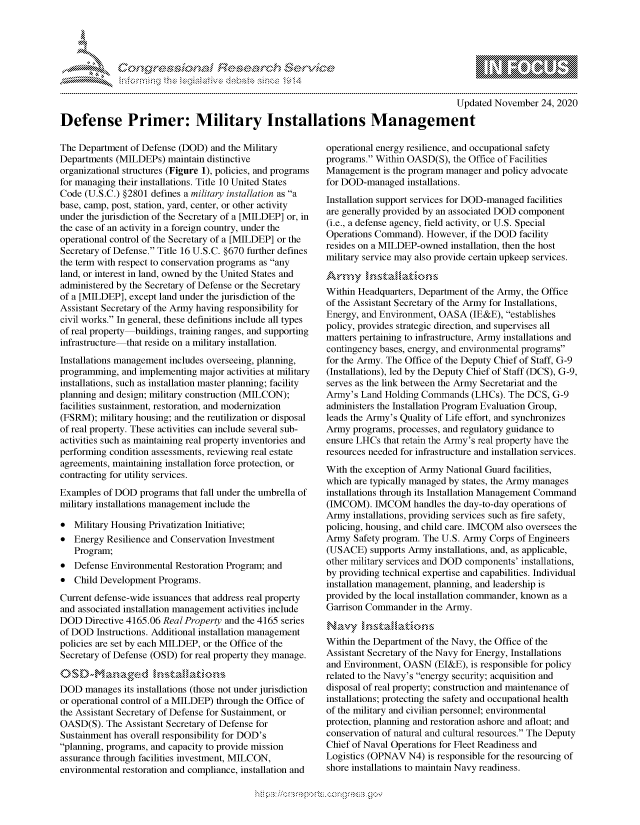 handle is hein.crs/govdcrw0001 and id is 1 raw text is: 




*


                                                                                       Updated November  24, 2020

Defense Primer: Military Installations Management


The Department  of Defense (DOD) and the Military
Departments (MILDEPs)   maintain distinctive
organizational structures (Figure 1), policies, and programs
for managing their installations. Title 10 United States
Code  (U.S.C.) §2801 defines a military installation as a
base, camp, post, station, yard, center, or other activity
under the jurisdiction of the Secretary of a [MILDEP] or, in
the case of an activity in a foreign country, under the
operational control of the Secretary of a [MILDEP] or the
Secretary of Defense. Title 16 U.S.C. §670 further defines
the term with respect to conservation programs as any
land, or interest in land, owned by the United States and
administered by the Secretary of Defense or the Secretary
of a [MILDEP], except land under the jurisdiction of the
Assistant Secretary of the Army having responsibility for
civil works. In general, these definitions include all types
of real property buildings, training ranges, and supporting
infrastructure that reside on a military installation.
Installations management includes overseeing, planning,
programming,  and implementing major activities at military
installations, such as installation master planning; facility
planning and design; military construction (MILCON);
facilities sustainment, restoration, and modernization
(FSRM);  military housing; and the reutilization or disposal
of real property. These activities can include several sub-
activities such as maintaining real property inventories and
performing condition assessments, reviewing real estate
agreements, maintaining installation force protection, or
contracting for utility services.
Examples  of DOD  programs that fall under the umbrella of
military installations management include the

*  Military Housing Privatization Initiative;
*  Energy Resilience and Conservation Investment
   Program;
*  Defense Environmental Restoration Program; and
*  Child Development  Programs.
Current defense-wide issuances that address real property
and associated installation management activities include
DOD   Directive 4165.06 Real Property and the 4165 series
of DOD  Instructions. Additional installation management
policies are set by each MILDEP, or the Office of the
Secretary of Defense (OSD) for real property they manage.


DOD   manages its installations (those not under jurisdiction
or operational control of a MILDEP) through the Office of
the Assistant Secretary of Defense for Sustainment, or
OASD(S).  The Assistant Secretary of Defense for
Sustainment has overall responsibility for DOD's
planning, programs, and capacity to provide mission
assurance through facilities investment, MILCON,
environmental restoration and compliance, installation and


operational energy resilience, and occupational safety
programs. Within OASD(S),  the Office of Facilities
Management   is the program manager and policy advocate
for DOD-managed   installations.
Installation support services for DOD-managed facilities
are generally provided by an associated DOD component
(i.e., a defense agency, field activity, or U.S. Special
Operations Command).  However,  if the DOD facility
resides on a MILDEP-owned  installation, then the host
military service may also provide certain upkeep services.


Within Headquarters, Department of the Army, the Office
of the Assistant Secretary of the Army for Installations,
Energy, and Environment, OASA   (IE&E), establishes
policy, provides strategic direction, and supervises all
matters pertaining to infrastructure, Army installations and
contingency bases, energy, and environmental programs
for the Army. The Office of the Deputy Chief of Staff, G-9
(Installations), led by the Deputy Chief of Staff (DCS), G-9,
serves as the link between the Army Secretariat and the
Army's  Land Holding Commands   (LHCs). The DCS,  G-9
administers the Installation Program Evaluation Group,
leads the Army's Quality of Life effort, and synchronizes
Army  programs, processes, and regulatory guidance to
ensure LHCs  that retain the Army's real property have the
resources needed for infrastructure and installation services.
With the exception of Army National Guard facilities,
which are typically managed by states, the Army manages
installations through its Installation Management Command
(IMCOM).   IMCOM   handles the day-to-day operations of
Army  installations, providing services such as fire safety,
policing, housing, and child care. IMCOM also oversees the
Army  Safety program. The U.S. Army Corps of Engineers
(USACE)   supports Army installations, and, as applicable,
other military services and DOD components' installations,
by providing technical expertise and capabilities. Individual
installation management, planning, and leadership is
provided by the local installation commander, known as a
Garrison Commander  in the Army.

Navy kInstaLations
Within the Department of the Navy, the Office of the
Assistant Secretary of the Navy for Energy, Installations
and Environment, OASN   (EI&E), is responsible for policy
related to the Navy's energy security; acquisition and
disposal of real property; construction and maintenance of
installations; protecting the safety and occupational health
of the military and civilian personnel; environmental
protection, planning and restoration ashore and afloat; and
conservation of natural and cultural resources. The Deputy
Chief of Naval Operations for Fleet Readiness and
Logistics (OPNAV  N4) is responsible for the resourcing of
shore installations to maintain Navy readiness.


  -.-,'~-'
*.~


\n\\\\\\\\\\\\\\\ \\ \\\
    \
  \ \ \ \ \ \ \\ \ \ Q\\ \\\ \\\


