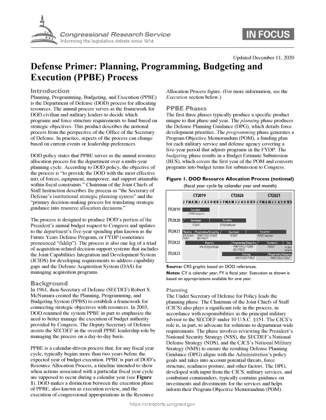 handle is hein.crs/govdcwt0001 and id is 1 raw text is: 





%Fnw Cfl  rES $rh$e


                                                                                      Updated December  11, 2020

Defense Primer: Planning, Programming, Budgeting and

Execution (PPBE) Process


Planning, Programming, Budgeting, and Execution (PPBE)
is the Department of Defense (DOD) process for allocating
resources. The annual process serves as the framework for
DOD   civilian and military leaders to decide which
programs and force structure requirements to fund based on
strategic objectives. This product describes the notional
process from the perspective of the Office of the Secretary
of Defense. In practice, aspects of the process can change
based on current events or leadership preferences.

DOD  policy states that PPBE serves as the annual resource
allocation process for the department over a multi-year
planning cycle. According to DOD policy, the objective of
the process is to provide the DOD with the most effective
mix of forces, equipment, manpower, and support attainable
within fiscal constraints. Chairman of the Joint Chiefs of
Staff Instruction describes the process as the Secretary of
Defense's institutional strategic planning system and the
primary decision-making process for translating strategic
guidance into resource allocation decisions.

The process is designed to produce DOD's portion of the
President's annual budget request to Congress and updates
to the department's five-year spending plan known as the
Future Years Defense Program, or FYDP (sometimes
pronounced fiddip). The process is also one leg of a triad
of acquisition-related decision support systems that includes
the Joint Capabilities Integration and Development System
(JCIDS) for developing requirements to address capability
gaps and the Defense Acquisition System (DAS) for
managing  acquisition programs.

   Bacgroud
In 1961, then-Secretary of Defense (SECDEF) Robert S.
McNamara   created the Planning, Programming, and
Budgeting System (PPBS)  to establish a framework for
connecting strategic objectives with resources. In 2003,
DOD  renamed  the system PPBE in part to emphasize the
need to better manage the execution of budget authority
provided by Congress. The Deputy Secretary of Defense
assists the SECDEF in the overall PPBE leadership role by
managing  the process on a day-to-day basis.

PPBE  is a calendar-driven process that, for any fiscal year
cycle, typically begins more than two years before the
expected year of budget execution. PPBE is part of DOD's
Resource Allocation Process, a timeline intended to show
when  actions associated with a particular fiscal year cycle
are supposed to occur during a calendar year (see Figure
1). DOD  makes a distinction between the execution phase
of PPBE, also known as execution review, and the
execution of congressional appropriations in the Resource


Allocation Process figure. (For more information, see the
Execution section below.)

PPBE Phases
The first three phases typically produce a specific product
unique to that phase and year. The planning phase produces
the Defense Planning Guidance (DPG), which details force
development priorities. The programming phase generates a
Program Objective Memorandum   (POM),  a funding plan
for each military service and defense agency covering a
five-year period that adjusts programs in the FYDP. The
budgeting phase results in a Budget Estimate Submission
(BES), which covers the first year of the POM and converts
programs into budget terms for submission to Congress.

Figure  I. DOD  Resource Allocation Process  (notional)
        (fiscal year cycle by calendar year and month)

           CYIO19           CY2D20         02021
       J fltAMMJ J A S 0 N A      01          MS






 FY2 22  u     n        ~       r      ~      n

 FY20 23

 Source: CRS graphic based on DOD references.
 Notes: CY is calendar year; FY is fiscal year. Execution as shown is
 based on appropriations available for one year.


 The Under Secretary of Defense for Policy leads the
 planning phase. The Chairman of the Joint Chiefs of Staff
 (CJCS) also plays a significant role in the process, in
 accordance with responsibilities as the principal military
 advisor to the SECDEF under 10 U.S.C. §151. The CJCS's
 role is, in part, to advocate for solutions to department-wide
 requirements. The phase involves reviewing the President's
 National Security Strategy (NSS), the SECDEF's National
 Defense Strategy (NDS), and the CJCS's National Military
 Strategy (NMS) to ensure the resulting Defense Planning
 Guidance (DPG) aligns with the Administration's policy
 goals and takes into account potential threats, force
 structure, readiness posture, and other factors. The DPG,
 developed with input from the CJCS, military services, and
 combatant commanders, typically contains guidance on
 investments and divestments for the services and helps
 inform their Program Objective Memorandum (POM).


\n\\\\\\\\\\\\\\\ \\ \\\
    \\\\
  \ L \N \ I  \N,\ \\ \ \ Q\\  \\\   \\\


