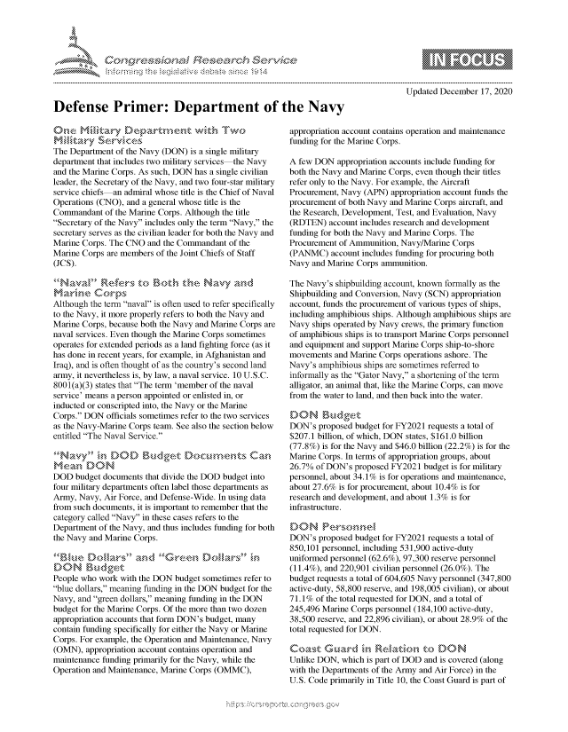 handle is hein.crs/govdcwv0001 and id is 1 raw text is: 





            Cefense PiEesDearch eocte




Defense Primer: Department of the Navy


The Department of the Navy (DON) is a single military
department that includes two military services the Navy
and the Marine Corps. As such, DON has a single civilian
leader, the Secretary of the Navy, and two four-star military
service chiefs an admiral whose title is the Chief of Naval
Operations (CNO), and a general whose title is the
Commandant  of the Marine Corps. Although the title
Secretary of the Navy includes only the term Navy, the
secretary serves as the civilian leader for both the Navy and
Marine Corps. The CNO and the Commandant  of the
Marine Corps are members of the Joint Chiefs of Staff
(JCS).


marine Corps
Although the term naval is often used to refer specifically
to the Navy, it more properly refers to both the Navy and
Marine Corps, because both the Navy and Marine Corps are
naval services. Even though the Marine Corps sometimes
operates for extended periods as a land fighting force (as it
has done in recent years, for example, in Afghanistan and
Iraq), and is often thought of as the country's second land
army, it nevertheless is, by law, a naval service. 10 U.S.C.
8001(a)(3) states that The term 'member of the naval
service' means a person appointed or enlisted in, or
inducted or conscripted into, the Navy or the Marine
Corps. DON  officials sometimes refer to the two services
as the Navy-Marine Corps team. See also the section below
entitled The Naval Service.



DOD  budget documents that divide the DOD budget into
four military departments often label those departments as
Army, Navy, Air Force, and Defense-Wide. In using data
from such documents, it is important to remember that the
category called Navy in these cases refers to the
Department of the Navy, and thus includes funding for both
the Navy and Marine Corps.

     Ble D llsan d GrenDolars in
DON Budget
People who work with the DON budget sometimes refer to
blue dollars, meaning funding in the DON budget for the
Navy, and green dollars, meaning funding in the DON
budget for the Marine Corps. Of the more than two dozen
appropriation accounts that form DON's budget, many
contain funding specifically for either the Navy or Marine
Corps. For example, the Operation and Maintenance, Navy
(OMN),  appropriation account contains operation and
maintenance funding primarily for the Navy, while the
Operation and Maintenance, Marine Corps (OMMC),


    \  \\\\\\\\\\\\\  \\ \\\
            \\\'\\
       L N \ \I  \N, \ \\ \ \ Q\\  \\\   \\\
. . . . . . . . . . . . . . . . . . . . . . . . . . . . . . . . . . . . . . . . . . . . . . . . . . . . . . . . . . . . .
Updated December  17, 2020


appropriation account contains operation and maintenance
funding for the Marine Corps.

A few DON  appropriation accounts include funding for
both the Navy and Marine Corps, even though their titles
refer only to the Navy. For example, the Aircraft
Procurement, Navy (APN) appropriation account funds the
procurement of both Navy and Marine Corps aircraft, and
the Research, Development, Test, and Evaluation, Navy
(RDTEN)  account includes research and development
funding for both the Navy and Marine Corps. The
Procurement of Ammunition, Navy/Marine Corps
(PANMC)   account includes funding for procuring both
Navy and Marine Corps ammunition.

The Navy's shipbuilding account, known formally as the
Shipbuilding and Conversion, Navy (SCN) appropriation
account, funds the procurement of various types of ships,
including amphibious ships. Although amphibious ships are
Navy ships operated by Navy crews, the primary function
of amphibious ships is to transport Marine Corps personnel
and equipment and support Marine Corps ship-to-shore
movements  and Marine Corps operations ashore. The
Navy's amphibious ships are sometimes referred to
informally as the Gator Navy, a shortening of the term
alligator, an animal that, like the Marine Corps, can move
from the water to land, and then back into the water.

DON `gudget
DON's  proposed budget for FY2021 requests a total of
$207.1 billion, of which, DON states, $161.0 billion
(77.8%) is for the Navy and $46.0 billion (22.2%) is for the
Marine Corps. In terms of appropriation groups, about
26.7% of DON's  proposed FY2021 budget is for military
personnel, about 34.1 % is for operations and maintenance,
about 27.6% is for procurement, about 10.4% is for
research and development, and about 1.3% is for
infrastructure.

DON PersS.ne
DON's  proposed budget for FY2021 requests a total of
850,101 personnel, including 531,900 active-duty
uniformed personnel (62.6%), 97,300 reserve personnel
(11.4%), and 220,901 civilian personnel (26.0%). The
budget requests a total of 604,605 Navy personnel (347,800
active-duty, 58,800 reserve, and 198,005 civilian), or about
71.1% of the total requested for DON, and a total of
245,496 Marine Corps personnel (184,100 active-duty,
38,500 reserve, and 22,896 civilian), or about 28.9% of the
total requested for DON.


Unlike DON, which is part of DOD and is covered (along
with the Departments of the Army and Air Force) in the
U.S. Code primarily in Title 10, the Coast Guard is part of



