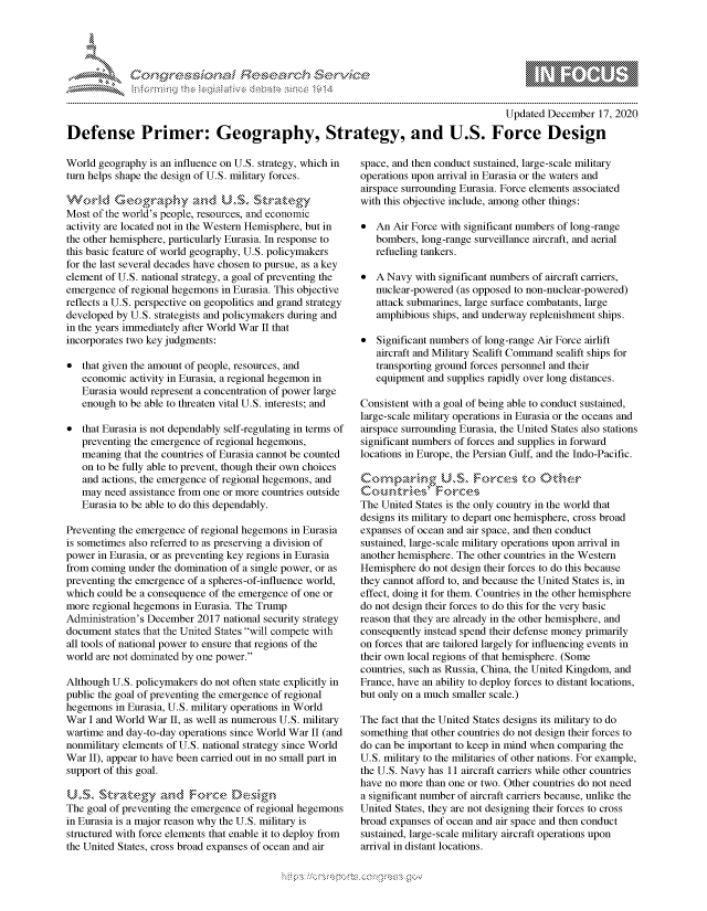 handle is hein.crs/govdcxc0001 and id is 1 raw text is: 




*


                                                                                       Updated  December  17, 2020

Defense Primer: Geography, Strategy, and U.S. Force Design


World  geography is an influence on U.S. strategy, which in
turn helps shape the design of U.S. military forces.
Workd G       ograp`hy   and   U.S~  strategy
Most of the world's people, resources, and economic
activity are located not in the Western Hemisphere, but in
the other hemisphere, particularly Eurasia. In response to
this basic feature of world geography, U.S. policymakers
for the last several decades have chosen to pursue, as a key
element of U.S. national strategy, a goal of preventing the
emergence  of regional hegemons in Eurasia. This objective
reflects a U.S. perspective on geopolitics and grand strategy
developed by U.S. strategists and policymakers during and
in the years immediately after World War II that
incorporates two key judgments:

  that given the amount of people, resources, and
   economic  activity in Eurasia, a regional hegemon in
   Eurasia would represent a concentration of power large
   enough  to be able to threaten vital U.S. interests; and

  that Eurasia is not dependably self-regulating in terms of
   preventing the emergence of regional hegemons,
   meaning  that the countries of Eurasia cannot be counted
   on to be fully able to prevent, though their own choices
   and actions, the emergence of regional hegemons, and
   may  need assistance from one or more countries outside
   Eurasia to be able to do this dependably.

Preventing the emergence of regional hegemons in Eurasia
is sometimes also referred to as preserving a division of
power in Eurasia, or as preventing key regions in Eurasia
from coming under the domination of a single power, or as
preventing the emergence of a spheres-of-influence world,
which could be a consequence of the emergence of one or
more regional hegemons in Eurasia. The Trump
Administration's December 2017 national security strategy
document  states that the United States will compete with
all tools of national power to ensure that regions of the
world are not dominated by one power.

Although U.S. policymakers do not often state explicitly in
public the goal of preventing the emergence of regional
hegemons  in Eurasia, U.S. military operations in World
War  I and World War II, as well as numerous U.S. military
wartime and day-to-day operations since World War II (and
nonmilitary elements of U.S. national strategy since World
War  II), appear to have been carried out in no small part in
support of this goal.

U.S.   $tratg       ndFre          ein
The goal of preventing the emergence of regional hegemons
in Eurasia is a major reason why the U.S. military is
structured with force elements that enable it to deploy from
the United States, cross broad expanses of ocean and air


space, and then conduct sustained, large-scale military
operations upon arrival in Eurasia or the waters and
airspace surrounding Eurasia. Force elements associated
with this objective include, among other things:

  An  Air Force with significant numbers of long-range
   bombers, long-range surveillance aircraft, and aerial
   refueling tankers.

  A Navy  with significant numbers of aircraft carriers,
   nuclear-powered (as opposed to non-nuclear-powered)
   attack submarines, large surface combatants, large
   amphibious ships, and underway replenishment ships.

  Significant numbers of long-range Air Force airlift
   aircraft and Military Sealift Command sealift ships for
   transporting ground forces personnel and their
   equipment and supplies rapidly over long distances.

Consistent with a goal of being able to conduct sustained,
large-scale military operations in Eurasia or the oceans and
airspace surrounding Eurasia, the United States also stations
significant numbers of forces and supplies in forward
locations in Europe, the Persian Gulf, and the Indo-Pacific.

   Com  arngUS         Frcs t   he
Cou   ntries&  rorces~
The United States is the only country in the world that
designs its military to depart one hemisphere, cross broad
expanses of ocean and air space, and then conduct
sustained, large-scale military operations upon arrival in
another hemisphere. The other countries in the Western
Hemisphere  do not design their forces to do this because
they cannot afford to, and because the United States is, in
effect, doing it for them. Countries in the other hemisphere
do not design their forces to do this for the very basic
reason that they are already in the other hemisphere, and
consequently instead spend their defense money primarily
on forces that are tailored largely for influencing events in
their own local regions of that hemisphere. (Some
countries, such as Russia, China, the United Kingdom, and
France, have an ability to deploy forces to distant locations,
but only on a much smaller scale.)

The fact that the United States designs its military to do
something that other countries do not design their forces to
do can be important to keep in mind when comparing the
U.S. military to the militaries of other nations. For example,
the U.S. Navy has 11 aircraft carriers while other countries
have no more than one or two. Other countries do not need
a significant number of aircraft carriers because, unlike the
United States, they are not designing their forces to cross
broad expanses of ocean and air space and then conduct
sustained, large-scale military aircraft operations upon
arrival in distant locations.


\\\\'\\
L N \ \I  \N, \ \\ \ \ Q\\  \\\   \\\


