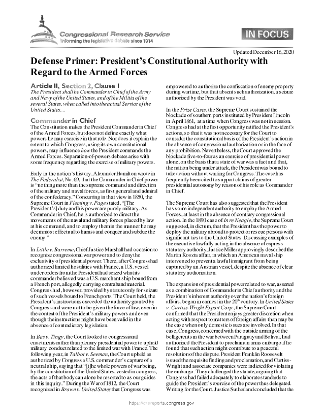 handle is hein.crs/govdcxg0001 and id is 1 raw text is: 







                                                                                    Updated December  16,2020
Defense Primer: President's Constitutional Authority with

Regard to the Armed Forces


A rticke  l, Se  ctkrn  2, .  uei
The President shallbe Commander in ChiefoftheArmy
and Navy ofthe United States, and ofthe Militia ofthe
several States, when called into theactual Service ofthe
United States....


The Constitution makes the President Commander in Chief
of the Armed Forces, butdoes not define exactly what
powers he may exercise in that role. Nor does it explain the
extent to which Congress, using its own constitutional
powers, may influence how the President commands the
Armed  Forces. Separation-of-powers debates arise with
some frequency regarding the exercise of military powers.

Early in the nation's history, Alexander Hamilton wrote in
The Federalist, No. 69, that the Commander in Chief power
is nothing more than the supreme command and direction
of the military and naval forces, as first general and admiral
of the confederacy. Concurring in that view in 1850, the
Supreme  Court in Fleming v. Page s tated, [The
President's] duty and his power are purely military. As
Commander   in Chief, he is authorized to directthe
movements  of the naval and military forces placedby law
at his command, and to employ themin the mannerhe may
deemmost  effectualto harass and conquer and subdue the
enemy.

In Little v. Barreme, Chief Justice Marshall had occasion to
recognize congressional war power and to deny the
exclusivity ofpresidentialpower. There, after Congresshad
authorized limited hostilities with France, a U.S. ves sel
under orders fromthe Presidenthad seized whatits
commanderbelieved  was a U.S. merchant ship bound from
a French port, allegedly carrying contraband material.
Congres s had, however, provided by statute only for s eizire
of such vessels bound to French ports. The Court held, the
President's instructions exceeded the authority grantedby
Congres s and were not to be given the force of law, even in
the context of the President's military powers and even
though theinstructions might have been valid in the
absence of contradictory legislation.

In Bas v. Tingy, the Court looked to congressional
enactments rather thanplenary presidential power to uphold
military conductrelated to the limited war with France. The
following year, in Talbot v. Seeman, the Court upheld as
authorized by Congress a U.S. commander's capture of a
neutralship, saying that [t]he whole powers ofwar being,
by the constitution of the United States, vested in congress,
the acts of thatbody can alone be resorted to as our guides
in this inquiry. During the W ar of 1812, the Court
recognized in Brown v. UnitedStates that Congress was


empowered  to authorize the confiscation of enemy property
during wartime, but that absent such authorization, a s eizae
authorized by the President was void.

In the Prize Cases, the Supreme Court sustained the
blockade of s outhern ports instituted by President Lincoln
in April 1861, at a time when Congress was notin session.
Congres s had at the first opportunity ratified the President's
actions, so that it was notnecessary for the Court to
considerthe constitutionalbasis ofthe President's actionin
the absence of congressional authorization or in the face of
any prohibition. Nevertheless, the Court approved the
blockade five-to-four as an exercise of pres idential power
alone, on the basis that a state of war was a fact and that,
the nation being under attack, the President was bound to
take action without waiting for Congress. The casehas
frequently been cited to support claims of greater
presidential autonomy by reason ofhis role as Commander
in Chief.

The Supreme  Court has also suggested that the President
has some independent authority to employ the Armed
Forces, at least in the absence of contrary congressional
action. In the 1890 case ofIn re Neagle, the Supreme Court
suggested, in dictum, that the Presidenthas thepower to
deploy the military abroad to protect or res cue persons with
significant ties to the United States. Discussing examples of
the executive lawfully acting in the absence of express
statutory authority, Justice Miller approvingly described the
Martin Koszta affair, in which an American navalship
intervened to prevent a lawful immigrant from being
captured by an Austrian vessel, despite the absence of clear
statutory authorization.

The expansion of pres idential power related to war, asserted
as a combination of Commander in Chief authority and the
President's inherent authority over the nation's foreign
affairs, began in earnest in the 20' century. In UnitedStates
v. Curtiss-Wright Export Corp., the Supreme Court
confirmed that the Presidentenjoys greater discretion when
acting with respect to matters of foreign affairs than may be
the case when only domestic issues are involved. In that
case, Congress, concerned with the outside arming of the
belligerents in the war between Paraguay and Bolivia, had
authorized the President to proclaiman arms embargo ifhe
found that such action might contribute to a peaceful
resolutionofthe dispute. President Franklin Roosevelt
is sued the requisite finding andproclamation, and Curtiss-
Wright and associate companies were indicted for violating
the embargo. They challenged the statute, arguing that
Congress had failed adequately to elaborates tandards to
guide the President's exercise of the power thus delegated.
Writing for the Court, Justice Sutherland concluded that the


\
Q


yg


