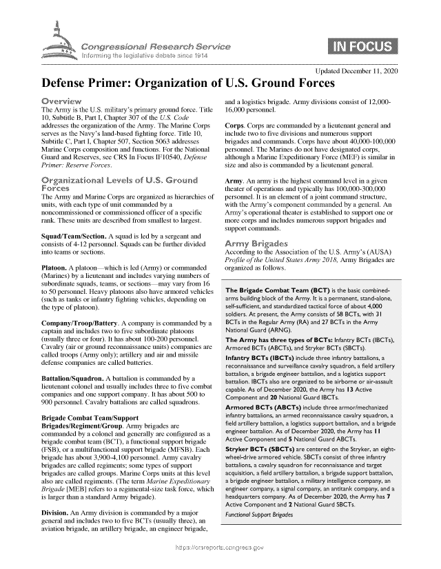 handle is hein.crs/govdcxp0001 and id is 1 raw text is: 




*


                                                                                      Updated December  11, 2020

Defense Primer: Organization of U.S. Ground Forces


The Army  is the U.S. military's primary ground force. Title
10, Subtitle B, Part I, Chapter 307 of the U.S. Code
addresses the organization of the Army. The Marine Corps
serves as the Navy's land-based fighting force. Title 10,
Subtitle C, Part I, Chapter 507, Section 5063 addresses
Marine Corps composition and functions. For the National
Guard and Reserves, see CRS In Focus IF10540, Defense
Primer: Reserve Forces.

         kN (
  Foce
The Army  and Marine Corps are organized as hierarchies of
units, with each type of unit commanded by a
noncommissioned  or commissioned officer of a specific
rank. These units are described from smallest to largest.

Squad/Team/Section.  A squad is led by a sergeant and
consists of 4-12 personnel. Squads can be further divided
into teams or sections.

Platoon. A platoon  which is led (Army) or commanded
(Marines) by a lieutenant and includes varying numbers of
subordinate squads, teams, or sections may vary from 16
to 50 personnel. Heavy platoons also have armored vehicles
(such as tanks or infantry fighting vehicles, depending on
the type of platoon).

Company/Troop/Battery.   A company  is commanded  by a
captain and includes two to five subordinate platoons
(usually three or four). It has about 100-200 personnel.
Cavalry (air or ground reconnaissance units) companies are
called troops (Army only); artillery and air and missile
defense companies are called batteries.

Battalion/Squadron. A battalion is commanded by a
lieutenant colonel and usually includes three to five combat
companies and one support company. It has about 500 to
900 personnel. Cavalry battalions are called squadrons.

Brigade Combat   Team/Support
Brigades/Regiment/Group.   Army brigades are
commanded   by a colonel and generally are configured as a
brigade combat team (BCT), a functional support brigade
(FSB), or a multifunctional support brigade (MFSB). Each
brigade has about 3,900-4,100 personnel. Army cavalry
brigades are called regiments; some types of support
brigades are called groups. Marine Corps units at this level
also are called regiments. (The term Marine Expeditionary
Brigade [MEB]  refers to a regimental-size task force, which
is larger than a standard Army brigade).

Division. An Army division is commanded by a major
general and includes two to five BCTs (usually three), an
aviation brigade, an artillery brigade, an engineer brigade,


and a logistics brigade. Army divisions consist of 12,000-
16,000 personnel.

Corps. Corps are commanded  by a lieutenant general and
include two to five divisions and numerous support
brigades and commands. Corps have about 40,000-100,000
personnel. The Marines do not have designated corps,
although a Marine Expeditionary Force (MEF) is similar in
size and also is commanded by a lieutenant general.

Army.  An army is the highest command level in a given
theater of operations and typically has 100,000-300,000
personnel. It is an element of a joint command structure,
with the Army's component commanded  by a general. An
Army's  operational theater is established to support one or
more corps and includes numerous support brigades and
support commands.

Army Br,-igade~s
According to the Association of the U.S. Army's (AUSA)
Profile of the United States Army 2018, Army Brigades are
organized as follows.


The  Brigade Combat  Team  (BCT)  is the basic combined-
arms building block of the Army. It is a permanent, stand-alone,
self-sufficient, and standardized tactical force of about 4,000
soldiers. At present, the Army consists of 58 BCTs, with 31
BCTs  in the Regular Army (RA) and 27 BCTs in the Army
National Guard (ARNG).
The  Army  has three types of BCTs: Infantry BCTs (IBCTs),
Armored  BCTs (ABCTs), and Stryker BCTs (SBCTs).
Infantry BCTs (IBCTs) include three infantry battalions, a
reconnaissance and surveillance cavalry squadron, a field artillery
battalion, a brigade engineer battalion, and a logistics support
battalion. IBCTs also are organized to be airborne or air-assault
capable. As of December 2020, the Army has 13 Active
Component  and 20 National Guard IBCTs.
Armored   BCTs  (ABCTs)  include three armor/mechanized
infantry battalions, an armed reconnaissance cavalry squadron, a
field artillery battalion, a logistics support battalion, and a brigade
engineer battalion. As of December 2020, the Army has II
Active Component and 5 National Guard ABCTs.
Stryker BCTs  (SBCTs) are centered on the Stryker, an eight-
wheel-drive armored vehicle. SBCTs consist of three infantry
battalions, a cavalry squadron for reconnaissance and target
acquisition, a field artillery battalion, a brigade support battalion,
a brigade engineer battalion, a military intelligence company, an
engineer company, a signal company, an antitank company, and a
headquarters company. As of December 2020, the Army has 7
Active Component and 2 National Guard SBCTs.
Functional Support Brigades


              -.-,'*-'
* .....*.~


\n\\\\\\\\\\\\\\\ \\ \\\
        \\\
  \ L \  \ 1k \ \ \ \\ \ \ Q\\  \\\   \\\


