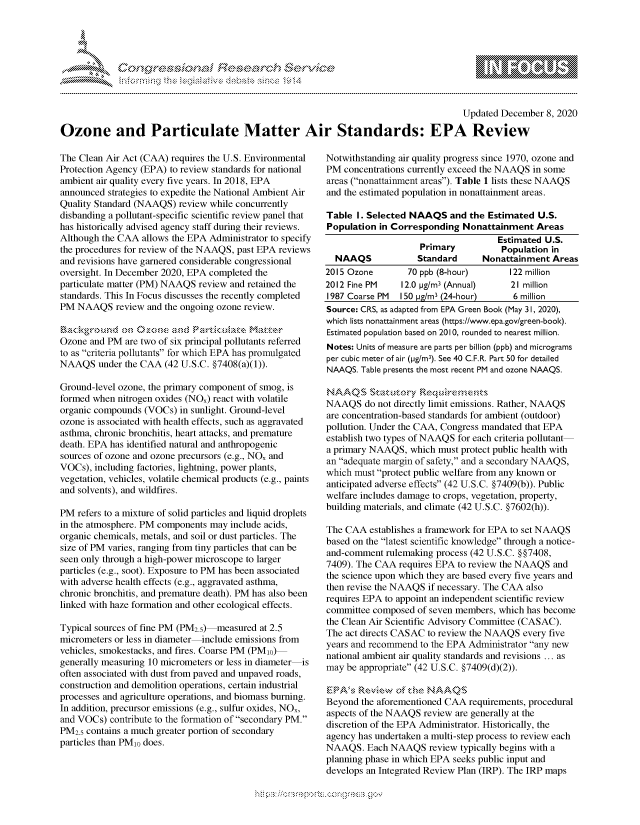 handle is hein.crs/govdcyi0001 and id is 1 raw text is: 





%Fnw C~l  rES .rh$e


                                                                                      Updated December  8, 2020

Ozone and Particulate Matter Air Standards: EPA Review


The Clean Air Act (CAA) requires the U.S. Environmental
Protection Agency (EPA) to review standards for national
ambient air quality every five years. In 2018, EPA
announced strategies to expedite the National Ambient Air
Quality Standard (NAAQS) review while concurrently
disbanding a pollutant-specific scientific review panel that
has historically advised agency staff during their reviews.
Although the CAA  allows the EPA Administrator to specify
the procedures for review of the NAAQS, past EPA reviews
and revisions have garnered considerable congressional
oversight. In December 2020, EPA completed the
particulate matter (PM) NAAQS review and retained the
standards. This In Focus discusses the recently completed
PM  NAAQS   review and the ongoing ozone review.


Ozone  and PM are two of six principal pollutants referred
to as criteria pollutants for which EPA has promulgated
NAAQS   under the CAA (42 U.S.C. §7408(a)(1)).

Ground-level ozone, the primary component of smog, is
formed when nitrogen oxides (NOA) react with volatile
organic compounds (VOCs)  in sunlight. Ground-level
ozone is associated with health effects, such as aggravated
asthma, chronic bronchitis, heart attacks, and premature
death. EPA has identified natural and anthropogenic
sources of ozone and ozone precursors (e.g., NOA and
VOCs), including factories, lightning, power plants,
vegetation, vehicles, volatile chemical products (e.g., paints
and solvents), and wildfires.

PM  refers to a mixture of solid particles and liquid droplets
in the atmosphere. PM components may include acids,
organic chemicals, metals, and soil or dust particles. The
size of PM varies, ranging from tiny particles that can be
seen only through a high-power microscope to larger
particles (e.g., soot). Exposure to PM has been associated
with adverse health effects (e.g., aggravated asthma,
chronic bronchitis, and premature death). PM has also been
linked with haze formation and other ecological effects.

Typical sources of fine PM (PM2.5) measured at 2.5
micrometers or less in diameter include emissions from
vehicles, smokestacks, and fires. Coarse PM (PMio)
generally measuring 10 micrometers or less in diameter is
often associated with dust from paved and unpaved roads,
construction and demolition operations, certain industrial
processes and agriculture operations, and biomass burning.
In addition, precursor emissions (e.g., sulfur oxides, NOx,
and VOCs)  contribute to the formation of secondary PM.
PM2.5 contains a much greater portion of secondary
particles than PMo does.


Notwithstanding air quality progress since 1970, ozone and
PM  concentrations currently exceed the NAAQS in some
areas (nonattainment areas). Table 1 lists these NAAQS
and the estimated population in nonattainment areas.

Table  I. Selected NAAQS   and the Estimated U.S.
Population  in Corresponding Nonattainment   Areas
                                     Estimated U.S.
                    Primary           Population in
  NAAQS             Standard     Nonattainment  Areas
2015 Ozone        70 ppb (8-hour)      122 million
2012 Fine PM    12.0 pg/m3 (Annual)     21 million
1987 Coarse PM  150 pg/m3 (24-hour)     6 million
Source: CRS, as adapted from EPA Green Book (May 31, 2020),
which lists nonattainment areas (https://www.epa.gov/green-book).
Estimated population based on 2010, rounded to nearest million.
Notes: Units of measure are parts per billion (ppb) and micrograms
per cubic meter of air (pg/m3). See 40 C.F.R. Part 50 for detailed
NAAQS.  Table presents the most recent PM and ozone NAAQS.


NAAQS   do not directly limit emissions. Rather, NAAQS
are concentration-based standards for ambient (outdoor)
pollution. Under the CAA, Congress mandated that EPA
establish two types of NAAQS for each criteria pollutant
a primary NAAQS,  which must protect public health with
an adequate margin of safety, and a secondary NAAQS,
which must protect public welfare from any known or
anticipated adverse effects (42 U.S.C. §7409(b)). Public
welfare includes damage to crops, vegetation, property,
building materials, and climate (42 U.S.C. §7602(h)).

The CAA  establishes a framework for EPA to set NAAQS
based on the latest scientific knowledge through a notice-
and-comment  rulemaking process (42 U.S.C. § §7408,
7409). The CAA  requires EPA to review the NAAQS and
the science upon which they are based every five years and
then revise the NAAQS if necessary. The CAA also
requires EPA to appoint an independent scientific review
committee composed  of seven members, which has become
the Clean Air Scientific Advisory Committee (CASAC).
The act directs CASAC to review the NAAQS every five
years and recommend to the EPA Administrator any new
national ambient air quality standards and revisions ... as
may be appropriate (42 U.S.C. §7409(d)(2)).

E PA's Reewof the NAAQS
Beyond  the aforementioned CAA requirements, procedural
aspects of the NAAQS review are generally at the
discretion of the EPA Administrator. Historically, the
agency has undertaken a multi-step process to review each
NAAQS.   Each NAAQS   review typically begins with a
planning phase in which EPA seeks public input and
develops an Integrated Review Plan (IRP). The IRP maps


\n\\\\\\\\\\\\\\\ \\ \\\
       \\
  \ L \  \ 1k \ \ \ \\ \ \ Q\\  \\\   \\\


