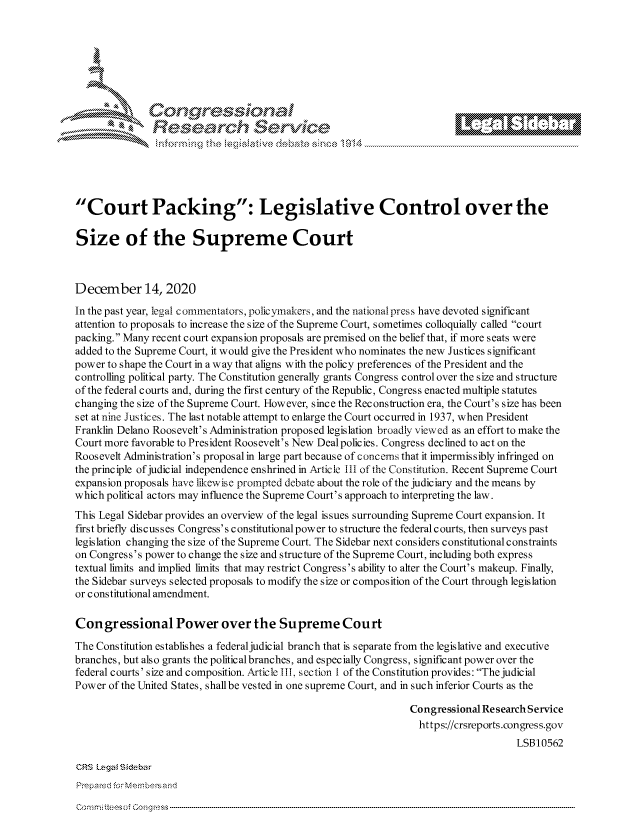handle is hein.crs/govddaw0001 and id is 1 raw text is: 







r* Congqressina
               Research Service






Court Packing: Legislative Control over the

Size of the Supreme Court



December 14, 2020

In the past year, legal commentators, policymakers, and the national press have devoted significant
attention to proposals to increase the size of the Supreme Court, sometimes colloquially called court
packing. Many recent court expansion proposals are premised on the belief that, if more seats were
added to the Supreme Court, it would give the President who nominates the new Justices signific ant
power to shape the Court in a way that aligns with the policy preferences of the President and the
controlling political party. The Constitution generally grants Congress control over the size and structure
of the federal courts and, during the first century of the Republic, Congress enacted multiple statutes
changing the size of the Supreme Court. However, since the Reconstruction era, the Court's size has been
set at nine Justices. The last notable attempt to enlarge the Court occurred in 1937, when President
Franklin Delano Roosevelt's Administration proposed legislation broadly viewed as an effort to make the
Court more favorable to President Roosevelt's New Dealpolicies. Congress declined to act on the
Roosevelt Administration's proposal in large part because of concerns that it impermissibly infringed on
the principle of judicial independence enshrined in Article III of the Constitution. Recent Supreme Court
expansion proposals have likewise prompted debate about the role of the judiciary and the means by
which political actors may influence the Supreme Court's approach to interpreting the law.
This Legal Sidebar provides an overview of the legal issues surrounding Supreme Court expansion. It
first briefly discusses Congress's constitutional power to structure the federal courts, then surveys past
legislation changing the size of the Supreme Court. The Sidebar next considers constitutional constraints
on Congress's power to change the size and structure of the Supreme Court, including both express
textual limits and implied limits that may restrict Congress's ability to alter the Court's makeup. Finally,
the Sidebar surveys selected proposals to modify the size or composition of the Court through legislation
or constitutional amendment.

Congressional Power over the Supreme Court

The Constitution establishes a federal judicial branch that is separate from the legislative and executive
branches, but also grants the political branches, and especially Congress, significant power over the
federal courts' size and composition. Artic le III, sec tion 1 of the Constitution provides: The judicial
Power  of the United States, shall be vested in one supreme Court, and in such inferior Courts as the

                                                                Congressional Research Service
                                                                  https://crsreports.congress.gov
                                                                                    LSB10562

CRS Legal Sidebar
Prepared forMernbersand


Commftteesof Congress


