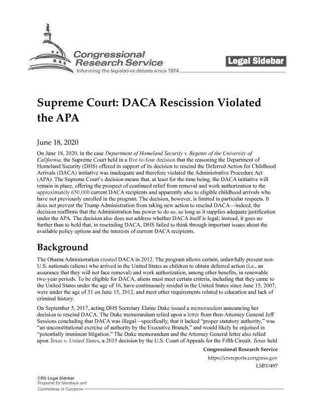 handle is hein.crs/govdjzw0001 and id is 1 raw text is: 









                   Resarh Service






Supreme Court: DACA Rescission Violated

the APA



June 18, 2020
On June 18, 2020, in the case Department of Homeland Security v. Regents of the University of
California, the Supreme Court held in a five-to-four decision that the reasoning the Department of
Homeland Security (DHS) offered in support of its decision to rescind the Deferred Action for Childhood
Arrivals (DACA) initiative was inadequate and therefore violated the Administrative Procedure Act
(APA). The Supreme Court's decision means that, at least for the time being, the DACA initiative will
remain in place, offering the prospect of continued relief from removal and work authorization to the
approximately 650,000 current DACA recipients and apparently also to eligible childhood arrivals who
have not previously enrolled in the program. The decision, however, is limited in particular respects. It
does not prevent the Trump Administration from taking new action to rescind DACA-indeed, the
decision reaffirms that the Administration has power to do so, so long as it supplies adequate justification
under the APA. The decision also does not address whether DACA itself is legal; instead, it goes no
further than to hold that, in rescinding DACA, DHS failed to think through important issues about the
available policy options and the interests of current DACA recipients.


Background

The Obama Administration created DACA in 2012. The program allows certain, unlawfully present non-
U.S. nationals (aliens) who arrived in the United States as children to obtain deferred action (i.e., an
assurance that they will not face removal) and work authorization, among other benefits, in renewable
two-year periods. To be eligible for DACA, aliens must meet certain criteria, including that they came to
the United States under the age of 16, have continuously resided in the United States since June 15, 2007,
were under the age of 31 on June 15, 2012, and meet other requirements related to education and lack of
criminal history.
On September 5, 2017, acting DHS Secretary Elaine Duke issued a memorandum announcing her
decision to rescind DACA. The Duke memorandum relied upon a letter from then-Attorney General Jeff
Sessions concluding that DACA was illegal-specifically, that it lacked proper statutory authority, was
an unconstitutional exercise of authority by the Executive Branch, and would likely be enjoined in
potentially imminent litigation. The Duke memorandum and the Attorney General letter also relied
upon Texas v. Un'ited States, a 2015 decision by the U.S. Court of Appeals for the Fifth Circuit. Texas held
                                                                 Congressional Research Service
                                                                   https://crsreports.congress.gov
                                                                                      LSB10497

CF-S LegM Sideba
Prepaimed for Mernbei-s and
Comrm ttees  of Coqgr ss  ----------------------------------------------------------------------------------------------------------------------------------------------------------------------------------------


