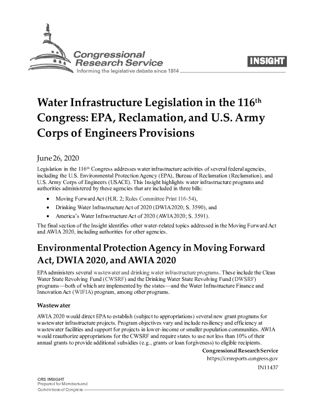 handle is hein.crs/govduzy0001 and id is 1 raw text is: 







                Gongrsssoa
             Research Service






Water Infrastructure Legislation in the 116th

Congress: EPA, Reclamation, and U.S. Army

Corps of Engineers Provisions



June  26, 2020
Legislation in the 1l6th Congress addresses water infrastructure activities of several federal agencies,
including the U.S. Environmental Protection Agency (EPA), Bureau of Reclamation (Reclamation), and
U.S. Army Corps of Engineers (USACE). This Insight highlights water infrastructure programs and
authorities administered by these agencies that are included in three bills:
   *   Moving Forward Act (H.R. 2; Rules Committee Print 116-54),
   *   Drinking Water Infrastructure Act of 2020 (DWIA2020; S. 3590), and
   *   America's Water Infrastructure Act of 2020 (AWIA2020; S. 3591).
The final section of the Insight identifies other water-related topics addressed in the Moving ForwardAct
and AWIA 2020, including authorities for other agencies.


Environmental Protection Agency in Moving Forward

Act,   DWIA 2020, and AWIA 2020

EPA administers several wastewater and drinking water infrastructure programs. These include the Clean
Water State Revolving Fund (CWSRF) and the Drinking Water State Revolving Fund (DWSRF)
programs-both of which are implemented by the states-and the Water Infrastructure Finance and
InnovationAct (WIFIA) program, among otherprograms.

Wastewater

AWIA  2020 would direct EPAto establish (subject to appropriations) severalnew grant programs for
wastewater infrastructure projects. Program objectives vary and include resiliency and efficiency at
wastewater facilities and support for projects in lower-income or smaller population communities. AWIA
would reauthorize appropriations for the CWSRF and require states to use not less than 10% of their
annual grants to provide additional subsidies (e.g., grants or loan forgiveness) to eligible recipients.
                                                          Congressional Research Service
                                                          https://crsreports.congress.gov
                                                                             IN11437

CRS INSIGHT
Prepared for Membersand
C o m n ifteeso f C o ng ress  ----------------------------------------------------------------------------------------------------------------------------------------------------------------------------------------------------------


